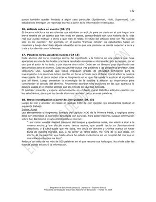 142
Programa de Estudio de Lengua y Literatura – Séptimo Básico
Propuesta aprobada por el Consejo Nacional de Educación – marzo de 2014
puede también quedar limitado a algún caso particular (Spiderman, Hulk, Superman). Los
estudiantes entregan un reportaje escrito a partir de la información investigada.
16. Artículo sobre un cuento (OA 13)
El docente solicita a los estudiantes que escriban un artículo para un diario en el que hagan una
breve reseña de un cuento que han leído en clases, comparándolo con una historia de la vida
real que pueda motivar a otros a que lean el relato. El título del artículo debe ser “No sucede
solo en los cuentos”. Por ejemplo, en el cuento “Famoso cohete” los estudiantes hacen un
resumen y luego describen alguna situación en la que una persona se siente superior a otra y
trata a los demás como inferiores.
17. Palabras raras, palabras nuevas (OA 13)
Cada alumno del curso investiga acerca del significado y la historia de una palabra que haya
aparecido en uno de los textos y le haya resultado novedosa e interesante, por su sonido, por el
uso que el autor le ha dado, o por alguna otra razón. Debe ser un término cuyo significado sea
desconocido para el alumno. Cada estudiante busca tres palabras y las propone al profesor. Este
selecciona una, cuidando que todas impliquen grados de dificultad semejante para la
investigación. Los alumnos deben escribir un breve artículo para el diario mural sobre la palabra
investigada. En el texto deben citar el fragmento en el que fue usada y explicar el significado
que allí tiene. Luego presentan la etimología de la palabra y valoran su importancia para
comprender el sentido del término. Finalmente escriben tres oraciones en las que aparezca la
palabra usada en el mismo sentido que en el texto del que fue extraída.
El profesor presenta y expone semanalmente en el diario mural distintos artículos escritos por
los estudiantes, para que los demás alumnos también conozcan esas palabras.
18. Breve investigación a partir de Don Quijote (OA 13)
Luego de leer y analizar en clases el capítulo XXXI de Don Quijote, los estudiantes realizan el
siguiente trabajo:
Instrucciones:
Lea atentamente el fragmento, tomado del capítulo XXXI de la Primera Parte, y explique cómo
debe ser entendida la expresión destacada con cursivas. Para poder hacerlo, busque información
sobre San Bartolomé en una enciclopedia e internet:
“…así como vuestra merced traspuso del bosque y quedamos solos, me volvió a atar a la
mesma encina y me dio de nuevo tantos azotes, que quedé hecho un Sambartolomé
desollado; y a cada azote que me daba, me decía un donaire y chufeta acerca de hacer
burla de vuestra merced, que, a no sentir yo tanto dolor, me riera de lo que decía. En
efecto, él me paró tal, que hasta ahora he estado curándome en un hospital del mal que el
mal villano entonces me hizo”.
Redacte un texto de no más de 500 palabras en el que resuma sus hallazgos. No olvide citar las
fuentes donde encontró la información.
 