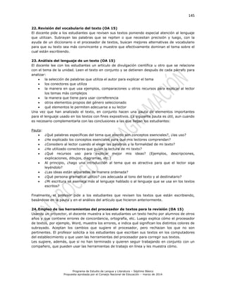 145
Programa de Estudio de Lengua y Literatura – Séptimo Básico
Propuesta aprobada por el Consejo Nacional de Educación – marzo de 2014
22. Revisión del vocabulario del texto (OA 15)
El docente pide a los estudiantes que revisen sus textos poniendo especial atención al lenguaje
que utilizan. Subrayan las palabras que se repiten o que necesitan precisión y luego, con la
ayuda de un diccionario o el procesador de textos, buscan mejores alternativas de vocabulario
para que su texto sea más convincente y muestre que efectivamente dominan el tema sobre el
cual están escribiendo.
23. Análisis del lenguaje de un texto (OA 15)
El docente lee con los estudiantes un artículo de divulgación científica u otro que se relacione
con el tema de la unidad. Leen el texto en conjunto y se detienen después de cada párrafo para
analizar:
 la selección de palabras que utiliza el autor para explicar el tema
 los conectores que utiliza
 la manera en que usa ejemplos, comparaciones u otros recursos para explicar al lector
los temas más complejos
 la manera que tiene para usar correferencia
 otros elementos propios del género seleccionado
 qué elementos le permiten adecuarse a su lector
Una vez que han analizado el texto, en conjunto hacen una pauta de elementos importantes
para el lenguaje usado en los textos con fines expositivos. La siguiente pauta es útil, aun cuando
es necesario complementarla con las conclusiones a las que llegan los estudiantes:
Pauta:
 ¿Qué palabras específicas del tema que abordo son conceptos esenciales?, ¿las uso?
 ¿He explicado los conceptos esenciales para que mis lectores comprendan?
 ¿Considero al lector cuando al elegir las palabras y la formalidad de mi texto?
 ¿He utilizado conectores que guían la lectura de mi texto?
 ¿Qué recursos uso para explicar mejor mis ideas? (Ejemplos, descripciones,
explicaciones, dibujos, diagramas, etc.)
 Al principio, ¿hago una introducción al tema que es atractiva para que el lector siga
leyéndolo?
 ¿Las ideas están separadas de manera ordenada?
 ¿Qué persona gramatical utilizo? ¿es adecuada al tono del texto y al destinatario?
 ¿Mi escritura se asemeja más al lenguaje hablado o al lenguaje que se usa en los textos
escritos?
Finalmente, el profesor pide a los estudiantes que revisen los textos que están escribiendo,
basándose en la pauta y en el análisis del artículo que hicieron anteriormente.
24. Empleo de las herramientas del procesador de textos para la revisión (OA 15)
Usando un proyector, el docente muestra a los estudiantes un texto hecho por alumnos de otros
años y que contiene errores de concordancia, ortografía, etc. Luego explica cómo el procesador
de textos, por ejemplo, Word, muestra los errores, e indica qué significan los distintos colores de
subrayado. Aceptan los cambios que sugiere el procesador, pero rechazan los que no son
pertinentes. El profesor solicita a los estudiantes que escriban sus textos en los computadores
del establecimiento y que usen las herramientas del procesador para corregir sus textos.
Les sugiere, además, que si no han terminado y quieren seguir trabajando en conjunto con un
compañero, que pueden usar las herramientas de trabajo en línea y les muestra cómo.
 