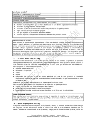 147
Programa de Estudio de Lengua y Literatura – Séptimo Básico
Propuesta aprobada por el Consejo Nacional de Educación – marzo de 2014
privilegiar a nadie?
escucharon respetuosamente al resto?
mantuvieron el foco de la discusión?
mantuvieron un ambiente de respeto mutuo?
pidieron aclaraciones?
utilizaron un volumen adecuado para que todos escucharan?
2. Nombre a un compañero que se haya destacado en uno de los aspectos mencionados.
3. ¿Cuál fue la pregunta más interesante?
4. ¿Cuál fue la idea más interesante elaborada por uno de los participantes?
5. ¿Qué fue lo que mejor realizó el grupo?
6. ¿En qué aspecto el grupo tuvo más dificultades?
7. Sugiera al grupo cómo enfrentar esa dificultad en una próxima sesión.
Observaciones al docente
Esta actividad se puede realizar semanalmente o cada dos semanas variando los grupos de alumnos que
pasan a discutir adelante. Es importante que las primeras veces el docente modele la forma de hacer una
crítica constructiva y que solicite a los pares evaluadores que destaquen los aspectos positivos del grupo
expositor y hagan sugerencias concretas de cómo mejorar sus debilidades. Además, es conveniente que
periódicamente el docente vaya destacando los avances del curso en la manera de llevar a cabo las
discusiones y que ponga metas concretas para cada nueva actividad. Por ejemplo: “esta semana les pediré
que pongan especial atención en lograr que todos los alumnos del grupo participen haciendo preguntas y
comentarios, de manera que la conversación no la acaparen solo unos pocos”.
27. Los libros de mi vida (OA 21)
Los estudiantes entrevistan a un adulto cercano (alguno de sus padres, un profesor, la persona
encargada de la biblioteca, otro familiar), preguntándole por los libros que más le han gustado o
que considera que han sido más importantes en su vida y de qué manera los han cambiado.
Para preparar su entrevista consideran:
 Nombre del entrevistado:
 Profesión u ocupación:
 Tema:
 Fecha:
 Preguntas que ayuden a que el adulto explique por qué le han gustado o considera
importantes esos libros; de qué modo específico lo han afectado; en qué momento de su vida
los leyeron, etc.
Graban la entrevista y posteriormente la presentan al resto del curso.
Para preparar la entrevista, los estudiantes se guían por la siguiente pauta:
 interés demostrado por el estudiante en la entrevista
 capacidad de retomar lo dicho por el entrevistado
 capacidad de formular preguntas para profundizar en lo dicho por el entrevistado
Observaciones al docente
Esta actividad servirá, principalmente, para estimular la capacidad de escuchar al interlocutor, pero para
esto es fundamental que el docente explique y ejemplifique cómo hacer una buena entrevista y, después del
trabajo, retroalimente a los estudiantes.
28. Círculo de preguntas (OA 21)
Luego de haber leído algunos cómics de Superman, Hulk y El hombre araña el docente dialoga
en conjunto con los estudiantes sobre el tema ¿Qué hace a un superhéroe diferente de un
héroe? Anotan las conclusiones en el pizarrón y luego pide a los estudiantes que se junten en
 
