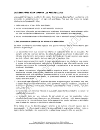 14
Programa de Estudio de Lengua y Literatura – Séptimo Básico
Propuesta aprobada por el Consejo Nacional de Educación – marzo de 2014
ORIENTACIONES PARA EVALUAR LOS APRENDIZAJES
La evaluación forma parte constitutiva del proceso de enseñanza. Desempeña un papel central en la
promoción, la retroalimentación y el logro del aprendizaje. Para que esta función se cumpla
efectivamente, la evaluación debe:
 medir progreso en el logro de los aprendizajes
 ser una herramienta que permita la autorregulación del alumno
 proporcionar información que permita conocer fortalezas y debilidades de los estudiantes y, sobre
esa base, retroalimentar la enseñanza y potenciar los logros esperados en la asignatura
 ser una herramienta útil para orientar la planificación y hacer las modificaciones correspondientes
¿Cómo promover el aprendizaje por medio de la evaluación?
Se deben considerar los siguientes aspectos para que la evaluación sea un medio efectivo para
promover el aprendizaje:
 Los estudiantes tienen que conocer los criterios de evaluación antes de ser evaluados. Por
ejemplo: se les da a conocer las listas de cotejo, las pautas con criterios de observación o las
rúbricas. Una alternativa es incorporar ejemplos de trabajos previos para explicar cada aspecto
que será evaluado y para que los alumnos sepan qué se espera de ellos.
 El docente debe recopilar información de todas las evaluaciones de los estudiantes para conocer
el avance en los aprendizajes de cada alumno. El análisis de esta información permite tomar
decisiones para mejorar los resultados alcanzados y retroalimentar a los alumnos sobre sus
fortalezas y debilidades.
 Las evaluaciones entregan información relevante cuando se analiza cada uno de los ítems o
desafíos que incluyen, pues ayudan a determinar qué aspectos no se lograron, cuáles tuvieron
mejores resultados, qué estudiantes necesitan refuerzo y en qué, y cuáles son las fortalezas de
los alumnos. Por medio de este análisis, se puede saber también si hay que reformular algún
aspecto de la evaluación.
 La evaluación debe considerar la diversidad de estilos de aprendizaje de los alumnos. Para esto,
se deben utilizar diversos instrumentos, como portafolios, registros anecdóticos, proyectos de
investigación grupales e individuales, informes y presentaciones orales y escritas, y pruebas
orales, entre otros.
 Se recomienda usar diferentes métodos de evaluación, dependiendo del objetivo a evaluar y el
propósito de la evaluación.
 La evaluación debe ser una instancia de aprendizaje en que los estudiantes reciban
retroalimentación que les permita conocer sus debilidades y fortalezas y recibir sugerencias sobre
cómo mejorar. Se recomienda que, luego de las evaluaciones, puedan participar en actividades
para fortalecer los aspectos en que tuvieron más dificultades.
En la medida en que los docentes apoyen y orienten a los alumnos y les den espacios para la
autoevaluación y la reflexión, podrán asumir la responsabilidad de su propio aprendizaje y hacer un
balance de las habilidades y los conocimientos ya adquiridos y los que les falta por aprender.
 