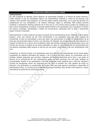 158
Programa de Estudio de Lengua y Literatura – Séptimo Básico
Propuesta aprobada por el Consejo Nacional de Educación – marzo de 2014
Orientaciones didácticas para la unidad
Interpretación
En este programa se abordan varios objetivos de aprendizaje dirigidos a la lectura de textos literarios.
Todos apuntan a que los estudiantes logren una interpretación profunda y crítica de las lecturas que
realizan. Para alcanzar este propósito, los alumnos deben analizar cada texto, con la guía del docente, en
colaboración con sus compañeros o de manera individual, según su dificultad. Este análisis permite
visibilizar y profundizar distintos aspectos de la obra que en una primera lectura pueden ser pasados por
alto. Como complemento al análisis, el docente puede solicitar a los estudiantes que investiguen en textos
de historia, sociología, antropología o medios de comunicación, adecuados para la edad y pertinentes
según el tema en discusión.
Adicionalmente, en esta unidad se incorpora el estudio de las características de los romances y de la poesía
popular, como una manera de dar más herramientas a los estudiante para que sean capaces de
comprender la obra en profundidad y para que elijan una aproximación al análisis e interpretación de la
obra que sea pertinente según el texto y sus intereses. No obstante, las características de estos géneros no
pueden convertirse en el centro de la enseñanza, dado que pierden relevancia si no se estudian como una
manera de iluminar el análisis de los textos discutidos en clase. El conocimiento de las características de
los géneros estudiados debe ponerse al servicio de una mayor comprensión y de una interpretación más
rica.
Finalmente, el docente orienta a los estudiantes para que realicen una interpretación de las obras leídas,
recogiendo los aspectos derivados del análisis y de la lectura de otros textos. Es conveniente que el
profesor plantee preguntas que permitan relacionar los distintos elementos de la obra y que guíen al
alumno en la construcción de una interpretación sobre un tema particular. Por otro lado, también es
recomendable enseñar a los estudiantes a formular preguntas sobre aspectos que a ellos les interesen.
Cuando los estudiantes imitan las preguntas que les hace el profesor son más capaces de dirigir su
atención y de profundizar su comprensión de la obra. Para que este ejercicio contribuya a desarrollar el
pensamiento crítico, es crucial que las preguntas que haga el profesor sean de alto nivel cognitivo y vayan
más allá de la extracción de información literal.
 