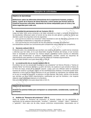 159
Programa de Estudio de Lengua y Literatura – Séptimo Básico
Propuesta aprobada por el Consejo Nacional de Educación – marzo de 2014
Ejemplos de actividades
Objetivo de Aprendizaje
Reflexionar sobre las diferentes dimensiones de la experiencia humana, propia y
ajena, a partir de la lectura de obras literarias y otros textos que forman parte de
nuestras herencias culturales, abordando los temas estipulados para el curso y las
obras sugeridas para cada uno.
(OA 2)
1. Necesidad de permanencia del ser humano (OA 2)
Luego de haber leído varios romances y de haber estudiado su origen y contexto de producción
los estudiantes reflexionan sobre la función de las obras de este género y sobre los temas que
abordan a partir de preguntas como las siguientes:
 ¿Con qué fin se crearon los romances? ¿Esta necesidad es solo de esa época o persiste en la
actualidad? Fundamente su respuesta con ejemplos.
 ¿Con qué formas de comunicación de hoy día podemos comparar los romances?
Los estudiantes escriben sus conclusiones para compartirlas con el resto de sus compañeros.
2. Herencia cultural (OA 2)
El docente pide a los estudiantes que escriban una columna de opinión, a partir de los romances
y décimas que han leído, en la cual desarrollen el tema “A través del tiempo, el ser humano
tiene la necesidad de comunicar los mismos temas”. Comparan textos escritos en diferentes
culturas para fundamentar su postura. Posteriormente, escriben usando los esquemas de
argumentación para planificar la escritura de los textos con finalidad argumentativa.
Esta actividad también sirve para desarrollar el OA 14.
3. La construcción de un mundo utópico (OA 2)
El profesor lee con los estudiantes “Cuando yo sea presidente” de Patricio Miranda o “Vamos al
planeta Marte” de Amoroso Allende y, a partir del texto, les explica en qué consiste el tópico de
la Tierra de Jauja, propio de la tradición popular. Luego, guía una reflexión sobre la necesidad
humana de construir un mundo utópico en las manifestaciones artísticas. El docente puede hacer
referencia a otros tipos de textos literarios en los que también se representa una realidad ideal,
en la que no existen la injusticia, la pobreza o la falta libertad. Más tarde, solicita a los alumnos
que escriban un breve texto argumentativo, justificando por qué los hombres y las mujeres
elaboran estas realidades utópicas en la literatura.
Esta actividad también sirve para desarrollar el OA 14.
Objetivo de Aprendizaje
Analizar los poemas leídos para enriquecer su comprensión, considerando, cuando sea
pertinente…
(OA 4)
4. Análisis de “Romance del prisionero” (OA 4)
Antes de analizar el “Romance del prisionero” el docente trabaja con los estudiantes el
significado de las palabras desconocidas: “encañan”, “calandria”, “cuitado”, “albor”, “ballestero”
y “galardón”. Para cada una de ellas, buscan sinónimos comprensibles, relacionados con el
 