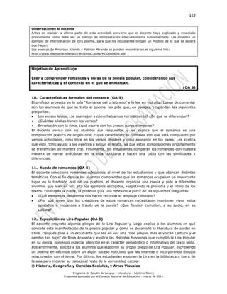 162
Programa de Estudio de Lengua y Literatura – Séptimo Básico
Propuesta aprobada por el Consejo Nacional de Educación – marzo de 2014
Observaciones al docente
Antes de realizar la última parte de esta actividad, conviene que el docente haya explicado y modelado
previamente cómo debe ser un trabajo de interpretación adecuadamente fundamentado. Les muestra un
ejemplo de interpretación de otro poema, para que los estudiantes tengan un modelo de lo que se espera
que hagan.
Los poemas de Amoroso Allende y Patricio Miranda se pueden encontrar en el siguiente link:
http://www.memoriachilena.cl/archivos2/pdfs/MC0000636.pdf
Objetivo de Aprendizaje
Leer y comprender romances y obras de la poesía popular, considerando sus
características y el contexto en el que se enmarcan.
(OA 5)
10. Características formales del romance (OA 5)
El profesor proyecta en la sala “Romance del prisionero” y lo lee en voz alta. Luego de comentar
con los alumnos de qué se trata el poema, les pide que, en parejas, respondan las siguientes
preguntas:
 Los versos leídos, ¿se asemejan a cómo hablamos normalmente? ¿En qué se diferencian?
 ¿Cuántas sílabas tienen los versos?
 En relación con la rima, ¿qué ocurre con los versos pares e impares?
El docente revisa con los alumnos sus respuestas y les explica que el romance es una
composición poética de origen oral, cuyas características formales son que está compuesto por
versos octosílabos, rima libre en los versos impares y rima asonante en los pares. Les explica
que este ritmo ayuda a los oyentes a seguir el relato, ya que estas composiciones originalmente
se transmitían de manera oral. Finalmente, los estudiantes comparan los romances con nuestra
manera de narrar anécdotas en la vida cotidiana y hacen una tabla con las similitudes y
diferencias.
11. Rueda de romances (OA 5)
El docente selecciona romances adecuados al nivel de los estudiantes y que abordan distintas
temáticas. Con el fin de que los alumnos comprendan que los romances ocupaban un importante
lugar en la tradición oral de los pueblos, el docente organiza una rueda y pide a diferentes
alumnos que lean en voz alta los ejemplos escogidos, respetando la prosodia y el ritmo de los
textos. Finalizada la rueda, el profesor guía una reflexión a partir de las siguientes preguntas:
 ¿Qué elementos del poema nos hacen recordar el lenguaje cotidiano?
 ¿Por qué creen que los creadores de estos romances necesitaban mantener vivos estos
episodios o recuerdos a través de la poesía? ¿Qué función cumplían, a su juicio, en su
cultura?
12. Exposición de Lira Popular (OA 5)
El docente proyecta algunos pliegos de la Lira Popular y luego explica a los alumnos en qué
consiste esta manifestación de la poesía popular y cómo se desarrolló la literatura de cordel en
Chile. Después pide a un estudiante que lea en voz alta “Dos plagas, más el volcán Calbuco y el
cambio tan bajo” de Rosa Araneda y explica las distintas funciones que cumplió la Lira Popular
en su época, poniendo especial atención en el carácter periodístico o informativo del texto leído.
Posteriormente, solicita a los alumnos que elaboren su propio pliego de Lira Popular, escribiendo
un poema en décimas sobre un algún suceso noticioso que les interese e incorporando dibujos
relacionados con el tema. Por último, los estudiantes exponen la Lira en la biblioteca o fuera de
la sala para mostrar su trabajo al resto de la comunidad escolar.
® Historia, Geografía y Ciencias Sociales, y Artes Visuales
 