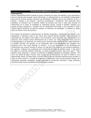 180
Programa de Estudio de Lengua y Literatura – Séptimo Básico
Propuesta aprobada por el Consejo Nacional de Educación – marzo de 2014
Orientaciones didácticas para la unidad
Metacognición
Pensar metacognitivamente consiste en tomar conciencia de cómo uno aprende y qué mecanismos
pone en práctica para procesar nueva información. La metacognición es una habilidad indispensable
para que los alumnos puedan solucionar las dificultades y desafíos que se les presentan al leer y
escribir, y lleguen a ser lectores y escritores competentes y autónomos. Para desarrollar esta
habilidad, es necesario que el docente modele los procesos que lleva a cabo para procesar la
información de un texto. El modelado es importante porque, cuando el profesor verbaliza sus
propios procesos cognitivos y comparte con los estudiantes cómo llegó a una conclusión o cómo
resolvió alguna dificultad, los alumnos amplían su repertorio de estrategias. Lo anterior es válido
tanto con lectura como con escritura.
Una manera de fomentar la metacognición es plantear preguntas o indicaciones que ayuden a los
estudiantes a reflexionar sobre lo que hacen para resolver distintos desafíos: cómo averiguar el
significado de una palabra, cómo llegar a una conclusión, cómo solucionar una ambigüedad en la
escritura, cómo conectar varias informaciones de un texto, etc. Estas preguntas tienen que ser
contextualizadas y no genéricas, de manera que el alumno pueda reflexionar para luego solucionar
un desafío concreto. Por ejemplo, no es conducente pedir a los estudiantes que contesten una
pregunta como “¿les costó entender el cuento?”, si no son conscientes de los problemas de
comprensión que tuvieron durante la lectura. Es más fácil si se parte de una situación específica;
por ejemplo: “¿Alguien tuvo problemas para comprender de quién se hablaba cuando…? ¿De quién
se habló en el párrafo anterior? Entonces, ¿a quién se refiere la frase «esa sucia rata»?”. Tras
plantear estas preguntas y resolver el problema, el profesor verbaliza la estrategia utilizada: “Tal
como nos acaba de pasar, muchas veces sucede que no entendemos de quién se habla en una
determinada oración. En estos casos, conviene volver a leer las oraciones anteriores para recordar a
quién se hacía mención”. A través de preguntas e indicaciones como las del ejemplo anterior, los
estudiantes aprenden estrategias, pueden aplicarlas en situaciones concretas y luego utilizarlas
autónomamente frente a problemas de comprensión similares.
 