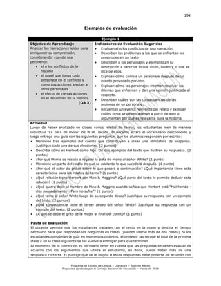 194
Programa de Estudio de Lengua y Literatura – Séptimo Básico
Propuesta aprobada por el Consejo Nacional de Educación – marzo de 2014
Ejemplos de evaluación
Ejemplo 1
Objetivo de Aprendizaje
Analizar las narraciones leídas para
enriquecer su comprensión,
considerando, cuando sea
pertinente:
 el o los conflictos de la
historia
 el papel que juega cada
personaje en el conflicto y
cómo sus acciones afectan a
otros personajes
 el efecto de ciertas acciones
en el desarrollo de la historia
(OA 3)
Indicadores de Evaluación Sugeridos
 Explican el o los conflictos de una narración.
 Describen los problemas a los que se enfrentan los
personajes en un texto
 Describen a los personajes y ejemplifican su
descripción a partir de lo que dicen, hacen y lo que se
dice de ellos.
 Explican cómo cambia un personaje después de un
evento provocado por otro.
 Explican cómo los personajes intentan resolver los
dilemas que enfrentan y dan una opinión justificada al
respecto.
 Describen cuáles son las consecuencias de las
acciones de un personaje.
 Recuentan un evento relevante del relato y explican
cuáles otros se desencadenan a partir de este o
argumentan por qué es relevante para la historia.
Actividad
Luego de haber analizado en clases varios relatos de terror, los estudiantes leen de manera
individual “La pata de mono” de W.W. Jacobs. El docente aclara el vocabulario desconocido y
luego entrega una guía con las siguientes preguntas que los alumnos responden por escrito:
 Mencione tres ejemplos del cuento que contribuyan a crear una atmósfera de suspenso.
Justifique cada una de sus elecciones. (3 puntos)
 Describa cómo es Herbert como hijo. Dé dos ejemplos del texto que ilustren su respuesta. (2
puntos)
 ¿Por qué Morris se resiste a regalar la pata de mono al señor White? (1 punto)
 Mencione un parte del relato en que se adelante lo que sucederá después. (1 punto)
 ¿Por qué el autor da pistas sobre lo que pasará a continuación? ¿Qué importancia tiene esta
característica para los relatos de terror? (1 punto)
 ¿Qué relación tiene Herbert con Maw & Meggins? ¿Qué parte del texto le permite deducir esta
relación? (1 punto)
 ¿Qué quiere decir el hombre de Maw & Meggins cuando señala que Herbert está “Mal herido -
dijo pausadamente-. Pero no sufre”? (1 punto)
 ¿Qué teme el señor White luego de su segundo deseo? Justifique su respuesta con un ejemplo
del texto. (2 puntos)
 ¿Qué consecuencia tiene el tercer deseo del señor White? Justifique su respuesta con un
ejemplo del texto. (2 puntos)
 ¿A qué se debe el grito de la mujer al final del cuento? (1 punto)
Pauta de evaluación
El docente permite que los estudiantes trabajen con el texto en la mano y destina el tiempo
necesario para que respondan las preguntas en clases (pueden usarse más de dos clases). Si los
estudiantes completan la guía en momentos distintos, el profesor las recoge al final de la primera
clase y en la clase siguiente se las vuelve a entregar para que terminen.
Al momento de la corrección es necesario tener en cuenta que las preguntas se deben evaluar de
acuerdo con los argumentos que utiliza el estudiante, es decir, puede haber más de una
respuesta correcta. El puntaje que se le asigna a estas respuestas debe ponerse de acuerdo con
 