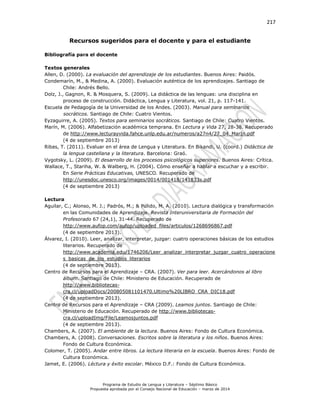 217
Programa de Estudio de Lengua y Literatura – Séptimo Básico
Propuesta aprobada por el Consejo Nacional de Educación – marzo de 2014
Recursos sugeridos para el docente y para el estudiante
Bibliografía para el docente
Textos generales
Allen, D. (2000). La evaluación del aprendizaje de los estudiantes. Buenos Aires: Paidós.
Condemarín, M., & Medina, A. (2000). Evaluación auténtica de los aprendizajes. Santiago de
Chile: Andrés Bello.
Dolz, J., Gagnon, R. & Mosquera, S. (2009). La didáctica de las lenguas: una disciplina en
proceso de construcción. Didáctica, Lengua y Literatura, vol. 21, p. 117-141.
Escuela de Pedagogía de la Universidad de los Andes. (2003). Manual para seminarios
socráticos. Santiago de Chile: Cuatro Vientos.
Eyzaguirre, A. (2005). Textos para seminarios socráticos. Santiago de Chile: Cuatro Vientos.
Marín, M. (2006). Alfabetización académica temprana. En Lectura y Vida 27, 28-38. Recuperado
de http://www.lecturayvida.fahce.unlp.edu.ar/numeros/a27n4/27_04_MarIn.pdf
(4 de septiembre 2013)
Ribas, T. (2011). Evaluar en el área de Lengua y Literatura. En Bikandi, U. (coord.) Didáctica de
la lengua castellana y la literatura. Barcelona: Graó.
Vygotsky, L. (2009). El desarrollo de los procesos psicológicos superiores. Buenos Aires: Crítica.
Wallace, T., Stariha, W. & Walberg, H. (2004). Cómo enseñar a hablar a escuchar y a escribir.
En Serie Prácticas Educativas, UNESCO. Recuperado de
http://unesdoc.unesco.org/images/0014/001418/141833s.pdf
(4 de septiembre 2013)
Lectura
Aguilar, C.; Alonso, M. J.; Padrós, M.; & Pulido, M. A. (2010). Lectura dialógica y transformación
en las Comunidades de Aprendizaje. Revista Interuniversitaria de Formación del
Profesorado 67 (24,1), 31-44. Recuperado de
http://www.aufop.com/aufop/uploaded_files/articulos/1268696867.pdf
(4 de septiembre 2013).
Álvarez, I. (2010). Leer, analizar, interpretar, juzgar: cuatro operaciones básicas de los estudios
literarios. Recuperado de
http://www.academia.edu/1746206/Leer_analizar_interpretar_juzgar_cuatro_operacione
s_basicas_de_los_estudios_literarios
(4 de septiembre 2013).
Centro de Recursos para el Aprendizaje – CRA. (2007). Ver para leer. Acercándonos al libro
álbum. Santiago de Chile: Ministerio de Educación. Recuperado de
http://www.bibliotecas-
cra.cl/uploadDocs/200805081101470.Ultimo%20LIBRO_CRA_DIC18.pdf
(4 de septiembre 2013).
Centro de Recursos para el Aprendizaje – CRA (2009). Leamos juntos. Santiago de Chile:
Ministerio de Educación. Recuperado de http://www.bibliotecas-
cra.cl/uploadImg/File/Leamosjuntos.pdf
(4 de septiembre 2013).
Chambers, A. (2007). El ambiente de la lectura. Buenos Aires: Fondo de Cultura Económica.
Chambers, A. (2008). Conversaciones. Escritos sobre la literatura y los niños. Buenos Aires:
Fondo de Cultura Económica.
Colomer, T. (2005). Andar entre libros. La lectura literaria en la escuela. Buenos Aires: Fondo de
Cultura Económica.
Jamet, E. (2006). L y . México D.F.: Fondo de Cultura Económica.
 