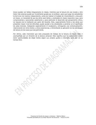 226
Programa de Estudio de Lengua y Literatura – Séptimo Básico
Propuesta aprobada por el Consejo Nacional de Educación – marzo de 2014
breve pueden ser leídas íntegramente en clases, mientras que la lectura de una novela u otro
texto más extenso puede ser inicialmente guiada por el profesor, para que luego los estudiantes
la terminen de manera independiente, antes de realizar el trabajo de interpretación y discusión
en clases. La necesidad de que las obras sean leídas y analizadas en clases responde a que, para
comprenderlas y apreciarlas cabalmente y para estimular el desarrollo del pensamiento crítico,
se requiere de la mediación por parte del docente. Este, especialmente frente a las obras que
presentan mayor nivel de dificultad, puede ayudar a los estudiantes a penetrar en el significado
de estas lecturas, trabajando especialmente el vocabulario, entregando una contextualización,
relacionando con otros textos y otras experiencias, y fomentando la aplicación de las estrategias
de lectura en los casos que sea pertinente.
Por último, cabe mencionar que esta propuesta de trabajo de la lectura en clases debe ir
acompañada por un fomento de la lectura personal. Esto significa que los estudiantes deben
tener oportunidades de elegir textos según sus propios gustos e intereses, para leer en su
tiempo libre.
 
