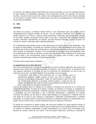 22
Programa de Estudio de Lengua y Literatura – Séptimo Básico
Propuesta aprobada por el Consejo Nacional de Educación – marzo de 2014
el contrario, los objetivos deben desarrollarse de manera articulada, ya que son interdependientes.
En este sentido, las habilidades adquieren mayor desarrollo cuando, por ejemplo, los alumnos
escriben y discuten sobre lo que leen, enfocan sus investigaciones a partir de los temas analizados
en las lecturas y exponen frente a un público para comunicar sus investigaciones e interpretaciones
de las lecturas realizadas.
A. Ejes
LECTURA
Las Bases de Lengua y Literatura buscan formar a los estudiantes para que puedan asumir
competentemente cualquier desafío de lectura –en los soportes existentes y en aquellos que
puedan aparecer en el futuro−, adquirir nueva información, reflexionar sobre el lenguaje utilizado
en los textos, adoptar una postura crítica sobre lo que leen y relacionarlo con distintos contextos
sociales, culturales o disciplinarios. En síntesis, que sean lectores motivados, capaces de gozar con
la lectura o recurrir a ella para lograr distintos propósitos.
En la bibliografía especializada existen varias definiciones de lectura, pero la más extendida, y que
se asume en estas Bases, es aquella que concibe la lectura como interpretación de los textos. Se
considera que el lector utiliza sus conocimientos e interpreta los elementos textuales y situacionales
para construir el significado1
. Es decir, en la comprensión se conjugan tanto las habilidades como
los conocimientos que tiene el individuo, ya que estos permiten al lector establecer las conexiones
(entre el texto y sus conocimientos, entre el texto y la cultura, entre el texto y otros textos,
etcétera) necesarias para construir el significado del texto.
En el eje Lectura estas bases consideran:
La experiencia con la obra literaria
Una de las preocupaciones centrales de la asignatura es formar lectores habituales que acudan a la
literatura como fuente de satisfacción personal, de reflexión y de conocimientos. La literatura tiene
una especial relevancia en la etapa en que se encuentran los estudiantes, ya que al leer, se
relacionan con la obra, con ellos mismos, con la sociedad y con el lenguaje.
“La literatura, más densa y más elocuente que la vida cotidiana, pero no
radicalmente diferente, amplía nuestro universo, nos invita a imaginar otras
maneras de concebirlo y organizarlo. Todos nos conformamos a partir de lo que
nos ofrecen otras personas: al principio nuestros padres, y luego los que nos
rodean. La literatura abre hasta el infinito esta posibilidad de interacción con los
otros, y por tanto nos enriquece infinitamente”2
.
Cuando los jóvenes entran en diálogo con los textos, la literatura se convierte en un vehículo de
búsqueda de identidad. A través de la poesía, el teatro, la narrativa y el ensayo, el estudiante se
familiariza con diversas perspectivas y distintos aspectos del ser humano: problemas, sentimientos
y situaciones que son universales y que le permiten identificarse y resignificar sus propias
vivencias. El contacto con las obras le ofrece oportunidades de introspección y reflexión ética en
una etapa de la vida en que comienza a enfrentarse a diferentes cuestionamientos y desafíos
personales. En el plano social, a través de la literatura los jóvenes acceden a la comprensión de su
propia cultura y las de otros, y pueden reflexionar sobre sus orígenes y herencias.
El estudio de la literatura es piedra angular del currículum también en cuanto permite percibir la
diversidad que existe en el mundo, condición para el desarrollo de una sociedad abierta e inclusiva.
En síntesis, la literatura desempeña un papel fundamental en el cultivo de la humanidad, pues
favorece el examen crítico de uno mismo y de las propias tradiciones, contribuye a entender el
 