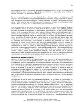 23
Programa de Estudio de Lengua y Literatura – Séptimo Básico
Propuesta aprobada por el Consejo Nacional de Educación – marzo de 2014
punto de vista de otros, y promueve la capacidad de los estudiantes para verse a sí mismos no solo
como ciudadanos pertenecientes a algún grupo, sino también y, sobre todo, como hombres y
mujeres vinculados a los demás seres humanos3
.
Por otra parte, la literatura permite que el estudiante se enfrente a una gran variedad de usos del
lenguaje: una lengua se actualiza completamente en la literatura. El lenguaje existe en ella con
giros idiomáticos, significados, intenciones y fuerza. El lenguaje es análogo a la cultura en la que se
utiliza y la literatura no solo es una forma mediante la cual ese lenguaje se manifiesta4
, sino que
además ofrece un espacio para su continua innovación y reinvención.
Una vez establecido el valor de la literatura en la formación de los jóvenes, surge la pregunta
¿cómo debe ser la clase de literatura? El estudio de la literatura supone leer y comentar las obras
en clases, y orientar la lectura hacia la interpretación. Como toda obra de arte, el texto literario
requiere de la participación del lector, quien reacciona frente a la lectura, reflexiona sobre ella y
elabora una interpretación que le permite darle sentido y dialogar con ella. Interpretar consiste en
formular hipótesis acerca del sentido de la lectura y es, por lo tanto, una labor creativa de primer
orden, en la que el intérprete propone nuevas lecturas de una obra que puede haber sido
interpretada cientos de veces. Ahora bien, “ninguna interpretación es la verdad del texto literario,
su significado real indiscutible; toda hipótesis es provisoria por definición, un tanteo, una
posibilidad. Al mismo tiempo, significa que los textos pueden soportar una gran variedad de
interpretaciones parecidas, diferentes, incluso contradictorias entre sí”5
. No obstante, no cualquier
interpretación es válida. Su validez no está dada por juicios morales o políticos, sino por su
coherencia. “Una interpretación coherente requiere un análisis atingente y riguroso y surge de una
lectura atenta y sensible”6
. Por esto, en las presentes Bases se han incluido objetivos de análisis de
novelas y relatos, poemas, textos dramáticos, ensayos y otros. Sin embargo, no es suficiente
quedarse en el plano del análisis, sino que este debe hacerse para construir una interpretación que
integre los elementos descubiertos durante el análisis y dé cuenta de una lectura reflexiva.
La lectura de textos no literarios
La lectura de textos no literarios es una actividad que está presente en casi todos los ámbitos de la
vida, razón por la cual la escuela debe favorecerla y estimularla en todas las asignaturas. Dado que
el vocabulario, los conocimientos y las estructuras textuales son diferentes y particulares según el
área disciplinaria, conviene que la lectura de este tipo de textos se realice en contextos apropiados
en que el estudiante encuentre sentido a lo que está leyendo y profundice sus conocimientos a
través de la lectura. En el caso de la asignatura de Lengua y Literatura, la lectura de textos no
literarios se integra principalmente a través de los objetivos que apuntan a la lectura de textos
informativos y argumentativos, de textos de los medios de comunicación, y textos que
complementen y contextualicen las obras literarias. Estos objetivos, además de aportar al desarrollo
de la comprensión de lectura de los estudiantes, amplían el repertorio de temas y géneros a los que
acceden.
En cuanto a la lectura de textos con finalidad argumentativa y de los medios de comunicación, en
estas Bases se plantea la necesidad de que los estudiantes desarrollen un punto de vista crítico y
puedan expresar opiniones informadas. Dado que lenguaje y sociedad son hechos inseparables,
más aun, recíprocamente necesarios, para fomentar una participación efectiva y libre en la sociedad
se requiere de un buen manejo del lenguaje. Actualmente, esta relación se manifiesta en formas
cada vez más complejas. Participar en la vida pública requiere la capacidad de discriminar y
procesar una enorme cantidad de información, ya que, sin una mirada crítica, los individuos están
expuestos a la manipulación, a la tergiversación de la información y al desconocimiento. Por este
motivo, los objetivos de lectura de textos con finalidad argumentativa y de los medios de
comunicación buscan que los estudiantes adopten una actitud crítica e indagadora frente a lo que
 