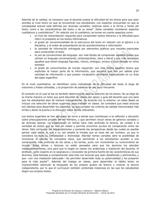 25
Programa de Estudio de Lengua y Literatura – Séptimo Básico
Propuesta aprobada por el Consejo Nacional de Educación – marzo de 2014
Además de la calidad, es necesario que el docente evalúe la dificultad de los textos para que sean
acordes al nivel lector en que se encuentran sus estudiantes. Los expertos concuerdan en que la
complejidad textual está definida por diversas variables, relativas tanto a la forma y fondo del
texto, como a las características del lector y de su tarea9
. Estas variables consideran aspectos
cualitativos y cuantitativos10
. En relación con lo cualitativo, se toman en cuenta aspectos como:
 el nivel de interpretación requerido para comprender textos literarios y la dificultad para
inferir el propósito en los textos informativos
 el grado de convencionalidad de la estructura del texto en relación con el género o la
disciplina, y el orden de presentación de los acontecimientos e información
 la cantidad de información entregada por elementos gráficos que resultan esenciales
para comprender el texto
 el uso de convenciones del lenguaje: son más fáciles de comprender aquellos textos que
utilizan un lenguaje conversacional, contemporáneo, claro y literal y son más complejos
aquellos que tienen lenguaje figurado, irónico, ambiguo, arcaico o poco familiar en otros
sentidos
 el grado de conocimientos de mundo requerido: son más fáciles aquellos textos que
explicitan la mayor parte de la información, que aquellos que dan por sabida gran
cantidad de información o que poseen vocabulario altamente especializado en un área
del saber específico
En el nivel cuantitativo, se identifican como indicadores de la dificultad del texto el largo de
oraciones y frases utilizadas, y la proporción de palabras de uso poco frecuente.
El contexto en el cual se lee es también determinante para la selección de los textos. No se elige de
la misma manera un texto que será discutido en clases con apoyo y guía del docente que uno para
que los estudiantes lean de manera independiente. De acuerdo con lo anterior, en estas Bases se
incluye una selección de obras sugeridas para trabajar en clases. Se considera que estas lecturas
son idóneas para desarrollar los objetivos, ya que cumplen los criterios de calidad mencionados más
arriba y abren la puerta a la discusión sobre temas relevantes.
Los textos sugeridos se han agrupado en torno a temas que contribuyen a la reflexión y discusión
sobre preocupaciones propias del ser humano, y que permiten incluir obras de géneros variados y
de diversas épocas. La organización en temas hace más profunda la lectura, da unidad a la
variedad de textos que se leen en clases y permite encontrar puntos de comparación entre las
obras. Esto enriquece las interpretaciones y aumenta las perspectivas desde las cuales es posible
pensar cada tema, lo que a su vez amplía la mirada que se hace del ser humano, ya que lo
considera en toda su complejidad y diversidad. Abordar temas variados abre la posibilidad de
incorporar el estudio de conceptos clave, que permitirán a los estudiantes acceder a una
comprensión más profunda de las obras y los temas, junto con incrementar su conocimiento de
mundo. Estos temas y lecturas no están pensados para que los alumnos los aborden
independientemente, sino para que lo hagan en clases con andamiaje y mediación del docente. El
profesor, como experto en la asignatura y conocedor de primera fuente de las características de sus
alumnos, está llamado a complementar esta lista con lecturas que sean desafiantes y pertinentes, y
que –con una mediación adecuada− les permitan desarrollar toda su potencialidad y los preparen
para la vida adulta11
. Además del trabajo en clases, para desarrollar el hábito lector es
imprescindible estimular la búsqueda de los propios gustos de lectura y motivar la lectura
independiente, por lo que el currículum también contempla instancias en las que los estudiantes
eligen sus propios textos.
 