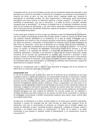 29
Programa de Estudio de Lengua y Literatura – Séptimo Básico
Propuesta aprobada por el Consejo Nacional de Educación – marzo de 2014
El lenguaje oral es uno de los principales recursos que los estudiantes poseen para aprender y para
participar en la vida de la comunidad: a través de él se comparte y se construye el conocimiento en
conjunto con otros; es decir, se crea una cultura común. Vygotsky señala que, mediante la
participación en actividades sociales, los niños experimentan e internalizan varias herramientas
psicológicas que hacen avanzar su desarrollo cognitivo a niveles mayores29
. El lenguaje no solo
manifiesta el pensamiento, sino que lo estructura, y el habla da forma a procesos mentales
necesarios para el aprendizaje30
. En síntesis, el lenguaje oral es un elemento constitutivo de gran
parte de los procesos de aprendizaje y, por este motivo, desarrollar habilidades de comunicación
oral es clave para formar estudiantes autónomos, capaces de compartir y construir el conocimiento
en una sociedad democrática.
Si bien existe gran consenso en torno al lugar que debiesen ocupar las habilidades de comunicación
oral como objeto de aprendizaje durante toda la etapa escolar, lo cierto es que es una de las áreas
que presenta mayores debilidades en su enseñanza. En la sala de clases, el lenguaje oral es
principalmente una manera en que el docente transmite conocimientos unilateralmente, verifica lo
que saben los alumnos o comprueba si comprendieron el contenido nuevo. El valor pedagógico de
esta forma de interacción −tanto para el desarrollo de la oralidad como de otras habilidades y
contenidos− dependerá principalmente de las preguntas que proponga el profesor31
. Si lo que se
quiere, en cambio, es fortalecer las habilidades comunicativas orales de los alumnos y, de este
modo, contribuir a su capacidad de reflexión y al desarrollo del pensamiento, se requiere una
enseñanza planificada y orientada a que dominen la lengua oral en diversas situaciones, tengan
conciencia de los recursos que generalmente se emplean para convencer o persuadir a quien
escucha y posean un repertorio amplio que puedan utilizar flexiblemente para llevar a cabo diversos
propósitos a través de la interacción. Estas Bases Curriculares plantean objetivos orientados a que
los estudiantes logren esos aprendizajes y se conviertan en hablantes más conscientes y capaces de
desenvolverse en cualquier contexto.
Tomando en consideración todo lo anterior, para desarrollar el lenguaje oral de los alumnos se
deben tener en cuenta las siguientes dimensiones:
Comprensión oral
Si una de las exigencias que se pone como parte de la formación de los estudiantes es que sean
ciudadanos activos y buenos comunicadores, es imprescindible enseñarles a comprender y analizar
críticamente los mensajes orales propios de distintos ámbitos. En secundaria, esto supone que los
alumnos escuchen y evalúen textos orales y audiovisuales de una variedad de géneros, lo que les
permitirá convertirse en oyentes atentos, reflexivos, críticos y responsables. Con esta visión, en la
asignatura se han incorporado Objetivos de Aprendizaje que buscan formar estudiantes capaces de
interpretar y evaluar la información escuchada, formarse una opinión sobre ella, construir nuevos
conocimientos y reflexionar sobre la eficacia y pertinencia de los recursos usados por los hablantes.
Además, se espera que sean capaces de identificar los recursos usados por los hablantes y
reconocer los efectos que estos producen en los oyentes. De esta forma, aumentarán su repertorio
de estrategias comunicativas y tendrán herramientas analíticas para ejercer mayor control sobre
sus propias producciones.
Se sabe que, al enfrentarse a un texto, el lector adopta un rol activo que le permite comprender,
interpretar y evaluar los mensajes que lee. Este principio es válido para cualquier forma de
interacción: para que la comunicación se produzca, es necesario que el receptor adopte una
posición de respuesta; es decir, manifieste acuerdo o desacuerdo, complete el mensaje, evalúe lo
escuchado y se prepare para actuar en consecuencia32
. El hecho de no querer o no poder
comprender lo que expresa un hablante impide el entendimiento y, en consecuencia, trunca la
comunicación33
.
 