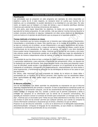 58
Programa de Estudio de Lengua y Literatura – Séptimo Básico
Propuesta aprobada por el Consejo Nacional de Educación – marzo de 2014
Orientaciones didácticas para la unidad
Planificación
Las actividades que se proponen en este programa son ejemplos de cómo desarrollar un
objetivo o parte de él. A este respecto, es necesario tener en cuenta que muchos de los
objetivos, por su complejidad, no pueden abordarse en su totalidad en una sola clase. Por esta
razón, se espera que se trabajen a lo largo del tiempo y que el docente planifique distintas
instancias para abordar las diversas dimensiones del objetivo.
Por otra parte, para lograr desarrollar los objetivos, no basta con una lectura superficial o
apurada de los textos propuestos. En este sentido, más que abarcar muchas lecturas durante la
unidad, conviene profundizar en algunas, trabajando con ellas varios objetivos de aprendizaje,
como se ilustra en el ejemplo de planificación que se propuso en el apartado anterior.
Tiempo dedicado a la lectura en clases
Es muy importante que los textos escogidos por el docente sean leídos (parcial o totalmente),
interpretados y comentados en clases. Esto significa que, en la medida de lo posible, las obras
se lean en conjunto con el profesor, ya sea íntegramente o una parte, dependiendo del tiempo,
la extensión y la dificultad de la obra, y luego se analicen e interpreten en clases, a partir de las
contribuciones de los estudiantes. Por ejemplo, un poema, un cuento o una obra dramática
breve pueden leerse íntegramente en clases, mientras que la lectura de una novela u otro texto
más extenso puede ser inicialmente guiada por el profesor, para que luego los estudiantes la
terminen de manera independiente antes de realizar el trabajo de interpretación y discusión en
clases.
La necesidad de que las obras se lean y analicen en clases responde a que, para comprenderlas
y apreciarlas cabalmente y para estimular el desarrollo del pensamiento crítico, se requiere de
la mediación por parte del docente. Este, especialmente frente a las obras que presentan mayor
nivel de dificultad, puede ayudar a los estudiantes a penetrar en el significado de las lecturas,
trabajando el vocabulario, entregando una contextualización, relacionándolas con otros textos y
otras experiencias, y fomentando la aplicación de las estrategias de lectura en los casos en que
sea pertinente.
Por último, cabe mencionar que esta propuesta de trabajo de la lectura en clases debe ir
acompañada por un fomento de la lectura personal. Esto significa que los estudiantes deben
tener oportunidades de elegir textos según sus propios gustos e intereses, para leer en su
tiempo libre.
El discurso extendido
Una de las habilidades que deben aprender los estudiantes es expresarse sin que el discurso
dependa mayoritariamente del contexto o situación. Si bien la dependencia contextual puede ser
adecuada en la conversación coloquial, una de las características del lenguaje formal es que el
emisor emplea un lenguaje más rico, variado y preciso que le permite expresarse y darse a
entender sin apoyarse en la información que se extrae de la situación comunicativa. Por
ejemplo, es necesario conocer el contexto de emisión para comprender un mensaje como “Ahí le
dijo”, mientras que un enunciado como “Antes de que Ulises abandonara la isla Eea, Circe le dijo
que evitara el canto de las sirenas” permite que cualquier persona, aun cuando no comparta la
misma información contextual o situacional que el emisor, entienda a lo que se refiere.
Propiciar el uso del discurso extendido –o como se le denomina en la bibliografía especializada,
descontextualizado– enriquece el lenguaje de los estudiantes, ya que amplía su vocabulario y
complejiza las estructuras gramaticales de sus enunciados.
 