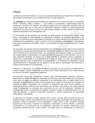 5
Programa de Estudio de Lengua y Literatura – Séptimo Básico
Propuesta aprobada por el Consejo Nacional de Educación – marzo de 2014
Actitudes
Las Bases Curriculares detallan un conjunto de actitudes específicas que surgen de los Objetivos de
Aprendizaje Transversales y que se espera fomentar en cada asignatura.
Las actitudes son disposiciones aprendidas para responder, de un modo favorable o no favorable,
frente a personas, ideas y objetos, y que inclinan a las personas a determinados tipos de
conductas o acciones. Por ejemplo, una persona puede tener una disposición favorable hacia la
lectura porque sabe que le sirve para su desempeño educativo, porque ha tenido experiencias
placenteras con ella, porque ha visto que otros cercanos disfrutan de ella, porque le ha permitido
encontrar respuestas a sus interrogantes, etc.
En la formación de las personas, las actitudes son determinantes al momento de abordar, entre
otros, la diversidad, la vida saludable, la participación ciudadana, la prevención del alcohol y las
drogas, y la superación de las dificultades. La escuela es un factor definitorio en la formación de las
actitudes de los estudiantes y puede contribuir a formar ciudadanos responsables y participativos,
que tengan disposiciones favorables frente a una variedad de temas trascendentes para nuestra
sociedad.
Por otra parte, las actitudes influyen directamente en el aprendizaje, ya que determinan el grado de
motivación con que las personas enfrentan las actividades escolares y la relación que tienen con los
otros miembros de la comunidad escolar. Los estudiantes, por lo general, llegan a la escuela con
una actitud abierta al aprendizaje y es responsabilidad de la escuela no solo mantener, sino nutrir
esta disposición favorable, de manera que cuando terminen la enseñanza formal, mantengan el
interés por el aprendizaje y la investigación a lo largo de todas sus vidas. Al fomentarse las
actitudes positivas hacia el aprendizaje, el descubrimiento y el desarrollo de habilidades, mejora
significativamente el desempeño de los alumnos, lo que genera aprendizajes más profundos e
impacta positivamente en su autoestima.
Asimismo, la adquisición de actitudes apropiadas propiciará que los alumnos se desarrollen de
manera integral y puedan comprender el mundo que los rodea, interactuar con él y desenvolverse
de manera informada, responsable y autónoma.
Las actitudes tienen tres dimensiones, muchas veces interrelacionadas: cognitiva, afectiva y
experiencial. La dimensión cognitiva comprende las creencias y los conocimientos que una persona
tiene sobre un objeto. La afectiva corresponde a los sentimientos que un objeto suscita en el
individuo. La experiencial se refiere a las vivencias que el sujeto ha acumulado en el pasado con
respecto al objeto o fenómeno. De lo anterior se desprende que, para formar actitudes, es
necesario tomar en cuenta las tres dimensiones. Por ejemplo, para generar una actitud positiva
hacia el aprendizaje, es necesario dar argumentos de por qué es beneficioso; explicitar las
creencias que tienen los estudiantes al respecto; promover siempre un ambiente grato en el cual
todos se interesen y valoren el desarrollo intelectual, y suscitar experiencias de aprendizaje
interesantes y motivadoras.
El desarrollo de actitudes no debe limitarse solo al aula, sino que debe proyectarse hacia los
ámbitos familiar y social. Es fundamental que los alumnos puedan desarrollar sus inquietudes, ser
proactivos, adquirir confianza en sus capacidades e ideas, llevar a cabo iniciativas, efectuar
acciones que los lleven a alcanzar sus objetivos, comunicarse en forma efectiva y participar
activamente en la construcción de su aprendizaje. Asimismo, es necesario desarrollar en los
estudiantes actitudes que los inciten a buscar la verdad, asumir un compromiso con mejorar su
 