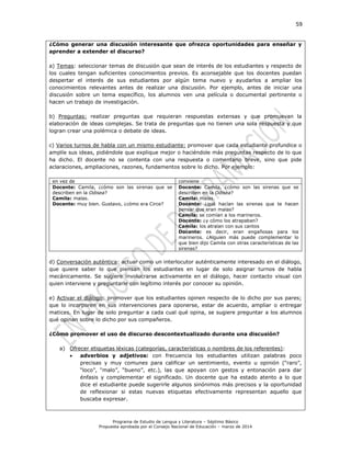 59
Programa de Estudio de Lengua y Literatura – Séptimo Básico
Propuesta aprobada por el Consejo Nacional de Educación – marzo de 2014
¿Cómo generar una discusión interesante que ofrezca oportunidades para enseñar y
aprender a extender el discurso?
a) Temas: seleccionar temas de discusión que sean de interés de los estudiantes y respecto de
los cuales tengan suficientes conocimientos previos. Es aconsejable que los docentes puedan
despertar el interés de sus estudiantes por algún tema nuevo y ayudarlos a ampliar los
conocimientos relevantes antes de realizar una discusión. Por ejemplo, antes de iniciar una
discusión sobre un tema específico, los alumnos ven una película o documental pertinente o
hacen un trabajo de investigación.
b) Preguntas: realizar preguntas que requieran respuestas extensas y que promuevan la
elaboración de ideas complejas. Se trata de preguntas que no tienen una sola respuesta y que
logran crear una polémica o debate de ideas.
c) Varios turnos de habla con un mismo estudiante: promover que cada estudiante profundice o
amplíe sus ideas, pidiéndole que explique mejor o haciéndole más preguntas respecto de lo que
ha dicho. El docente no se contenta con una respuesta o comentario breve, sino que pide
aclaraciones, ampliaciones, razones, fundamentos sobre lo dicho. Por ejemplo:
en vez de conviene
Docente: Camila, ¿cómo son las sirenas que se
describen en la Odisea?
Camila: malas.
Docente: muy bien. Gustavo, ¿cómo era Circe?
Docente: Camila, ¿cómo son las sirenas que se
describen en la Odisea?
Camila: malas.
Docente: ¿qué hacían las sirenas que te hacen
pensar que eran malas?
Camila: se comían a los marineros.
Docente: ¿y cómo los atrapaban?
Camila: los atraían con sus cantos
Docente: es decir, eran engañosas para los
marineros. ¿Alguien más puede complementar lo
que bien dijo Camila con otras características de las
sirenas?
d) Conversación auténtica: actuar como un interlocutor auténticamente interesado en el diálogo,
que quiere saber lo que piensan los estudiantes en lugar de solo asignar turnos de habla
mecánicamente. Se sugiere involucrarse activamente en el diálogo, hacer contacto visual con
quien interviene y preguntarle con legítimo interés por conocer su opinión.
e) Activar el diálogo: promover que los estudiantes opinen respecto de lo dicho por sus pares;
que lo incorporen en sus intervenciones para oponerse, estar de acuerdo, ampliar o entregar
matices. En lugar de solo preguntar a cada cual qué opina, se sugiere preguntar a los alumnos
qué opinan sobre lo dicho por sus compañeros.
¿Cómo promover el uso de discurso descontextualizado durante una discusión?
a) Ofrecer etiquetas léxicas (categorías, características o nombres de los referentes):
 adverbios y adjetivos: con frecuencia los estudiantes utilizan palabras poco
precisas y muy comunes para calificar un sentimiento, evento u opinión (“raro”,
“loco”, “malo”, “bueno”, etc.), las que apoyan con gestos y entonación para dar
énfasis y complementar el significado. Un docente que ha estado atento a lo que
dice el estudiante puede sugerirle algunos sinónimos más precisos y la oportunidad
de reflexionar si estas nuevas etiquetas efectivamente representan aquello que
buscaba expresar.
 