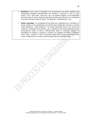 60
Programa de Estudio de Lengua y Literatura – Séptimo Básico
Propuesta aprobada por el Consejo Nacional de Educación – marzo de 2014
 deícticos: es muy común y aceptado en la comunicación oral utilizar palabras cuya
comprensión depende estrechamente del contexto o situación en que se usan
(“aquí”, “acá”, “para allá”, “para acá”, etc.). Es posible proponer a los estudiantes
que reformulen lo dicho, buscando etiquetas precisas para referirse a la orientación
o dirección referida (“sobre la mesa”, “en diagonal”, “perpendicular”, etc.).
 frases nominales: la complejidad de las ideas que verbalizamos se manifiesta en
buena medida en las expresiones que usamos para categorizar procesos o eventos
(“este fenómeno”, “este problema”, “la mirada superficial frente a los hechos de
violencia”, “la desidia de los jóvenes”, etc.). Logramos crear estas categorías cuando
profundizamos sobre un tema y reflexionamos sobre su contenido. Cuando los
estudiantes se refieran a procesos o eventos con palabras comunes y ambiguas
como “cosa”, “cuestión”, “rollo”, el docente puede ofrecer frases nominales que los
inviten a reflexionar y a construir ideas propias sobre los distintos temas.
 