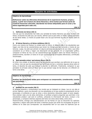 61
Programa de Estudio de Lengua y Literatura – Séptimo Básico
Propuesta aprobada por el Consejo Nacional de Educación – marzo de 2014
Ejemplos de actividades
Objetivo de Aprendizaje
Reflexionar sobre las diferentes dimensiones de la experiencia humana, propia y
ajena, a partir de la lectura de obras literarias y otros textos que forman parte de
nuestras herencias culturales, abordando los temas estipulados para el curso y las
obras sugeridas para cada uno.
(OA 2)
1. Definición de héroe (OA 2)
Una vez que los estudiantes han leído una variedad de textos literarios que tocan el tema del
héroe, el docente les pide que, por escrito, definan qué es para ellos un héroe, usando ejemplos
de las obras leídas. Lo mismo se puede hacer una vez que terminan de leer los textos sobre la
amistad.
2. El héroe literario y el héroe cotidiano (OA 2)
Como una manera de finalizar la unidad sobre el héroe, el docente pide a los estudiantes que
hagan una lista de las características que tienen los héroes que han conocido a través de sus
lecturas. Luego, les pide que piensen en alguna persona que sea parte de sus vidas y que ellos
consideren es un héroe y hagan una descripción de esa persona. En un organizador gráfico,
comparan al héroe de hoy con las características que anotaron sobre los héroes literarios y,
posteriormente, escriben un texto en el que comuniquen las principales diferencias y similitudes
encontradas.
3. Qué pensaba antes/ qué pienso ahora (OA 2)
Al iniciar una unidad, el docente pide a los estudiantes que escriban una definición de lo que es
un héroe. Una vez que los estudiantes han terminado de leer y comentar algunas obras sobre el
tema, el docente les pide que vuelvan a escribir la definición. Finalmente, comparan lo que
pensaban al principio sobre el héroe con lo que piensan luego de las lecturas y la reflexión en
torno a las obras.
Objetivo de Aprendizaje
Analizar las narraciones leídas para enriquecer su comprensión, considerando, cuando
sea pertinente…
(OA 3)
4. Análisis de una novela (OA 3)
El docente presenta y contextualiza una novela que se trabajará en clases. Lee en voz alta el
primer capítulo y guía una discusión con los estudiantes en la que analiza la presentación de los
personajes, el ambiente en que se sitúa y otros elementos relevantes según el texto elegido.
Para analizar cada uno de estos elementos, el profesor propone preguntas que permitan a los
estudiantes predecir cuál será el conflicto, utilizando la información del texto; evaluar a los
personajes, y comparar distintos aspectos del texto con otras obras leídas, entre otros.
Posteriormente, entrega una calendarización con las fechas en que se discutirán los capítulos
siguientes y asigna cada parte del texto a distintos grupos que serán los encargados de guiar el
análisis en la clase que corresponda. Los estudiantes leen en sus casas los capítulos que se
 