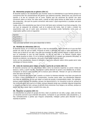 68
Programa de Estudio de Lengua y Literatura – Séptimo Básico
Propuesta aprobada por el Consejo Nacional de Educación – marzo de 2014
23. Elementos propios de un género (OA 11)
El docente explica a los estudiantes que muchas veces no entendemos lo que leemos porque no
conocemos bien las características del género que estamos leyendo. Selecciona una columna de
opinión y la lee en conjunto con el curso. Explica que las columnas de opinión son para
convencer sobre un tema. Por esta razón, cuando se leen estos textos se debe tener en cuenta
dos preguntas: ¿de qué me quiere convencer este autor? ¿Qué argumentos o pruebas usa para
convencerme?
Luego, pide a los estudiantes que lean el inicio del texto para contestar la primera pregunta. Una
vez que se aseguren de entender cuál es la postura del texto, leen el resto y anotan los
argumentos que usa el autor para convencer. El docente puede facilitarles como guía un
organizador gráfico como el siguiente:
Opinión:
Argumento 1
Argumento 2
Argumento 3
Esta actividad también sirve para desarrollar el OA 8.
24. Pérdida de referentes (OA 11)
El docente busca, en un texto que vayan a leer los estudiantes, algún párrafo en el que sea fácil
perder de vista de qué se habla. Proyecta el texto o entrega una copia a cada estudiante, les
indica que lo leerá en voz alta y les pide que levanten la mano cuando lleguen a algún punto en
que no entiendan lo que les está leyendo. Lo lee en voz alta y se detiene cuando algún
estudiante levanta la mano. Si no le llaman la atención en un pasaje que presenta dificultad, el
docente se detiene y se pregunta, ¿de quién o qué están hablando aquí?
Junto con los estudiantes, busca el referente y guía una reflexión sobre cómo puede servir esta
estrategia en futuros textos.
25. Lista de razones para releer un texto o parte de un texto (OA 11)
El docente conversa con los estudiantes sobre cómo los lectores expertos se ponen metas de
lectura y cómo, a partir de ello, monitorean cuánta atención le ponen a los detalles de un texto.
Comparan la lectura para estudiar con la lectura para disfrutar. Piensan en qué se diferencian
esos dos tipos de lectura.
Luego, el docente les explica que, cuando a un lector le interesa entender muy bien una parte de
un texto o tiene problemas en su comprensión, muchas veces relee. Los estudiantes elaboran
una lista de situaciones en las que releer un texto les ayuda a comprenderlo mejor. Por ejemplo,
porque quiero recordar los detalles, porque me desconcentré y no recuerdo lo que leí, porque se
me confunde quién dice qué en el relato, porque después tengo que contestar algunas preguntas
y necesito acordarme bien, porque el párrafo tiene oraciones muy largas y es confuso, porque yo
pensé que iba a pasar algo y sucedió otra cosa, etc.
26. Recontar un poema (OA 11)
Los estudiantes se juntan en grupos de tres y leen un poema en voz alta. Luego, cada uno hace
un recuento oral de lo que entendió del poema. Comparan lo que entendió cada estudiante y, si
hay contradicciones o partes que ninguno comprende, trabajan juntos para dilucidar lo que
expresa el poema.
 