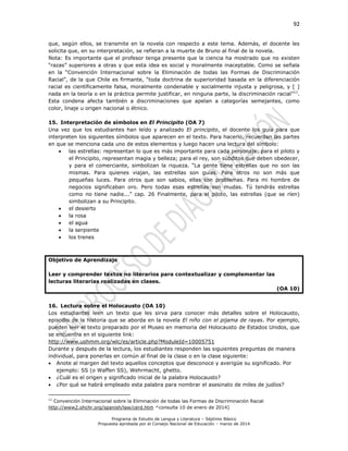 92
Programa de Estudio de Lengua y Literatura – Séptimo Básico
Propuesta aprobada por el Consejo Nacional de Educación – marzo de 2014
que, según ellos, se transmite en la novela con respecto a este tema. Además, el docente les
solicita que, en su interpretación, se refieran a la muerte de Bruno al final de la novela.
Nota: Es importante que el profesor tenga presente que la ciencia ha mostrado que no existen
“razas” superiores a otras y que esta idea es social y moralmente inaceptable. Como se señala
en la “Convención Internacional sobre la Eliminación de todas las Formas de Discriminación
Racial”, de la que Chile es firmante, “toda doctrina de superioridad basada en la diferenciación
racial es científicamente falsa, moralmente condenable y socialmente injusta y peligrosa, y [ ]
nada en la teoría o en la práctica permite justificar, en ninguna parte, la discriminación racial”11
.
Esta condena afecta también a discriminaciones que apelan a categorías semejantes, como
color, linaje u origen nacional o étnico.
15. Interpretación de símbolos en El Principito (OA 7)
Una vez que los estudiantes han leído y analizado El principito, el docente los guía para que
interpreten los siguientes símbolos que aparecen en el texto. Para hacerlo, recuerdan las partes
en que se menciona cada uno de estos elementos y luego hacen una lectura del símbolo:
 las estrellas: representan lo que es más importante para cada personaje: para el piloto y
el Principito, representan magia y belleza; para el rey, son súbditos que deben obedecer,
y para el comerciante, simbolizan la riqueza. “La gente tiene estrellas que no son las
mismas. Para quienes viajan, las estrellas son guías. Para otros no son más que
pequeñas luces. Para otros que son sabios, ellas son problemas. Para mi hombre de
negocios significaban oro. Pero todas esas estrellas son mudas. Tú tendrás estrellas
como no tiene nadie...” cap. 26 Finalmente, para el piloto, las estrellas (que se ríen)
simbolizan a su Principito.
 el desierto
 la rosa
 el agua
 la serpiente
 los trenes
Objetivo de Aprendizaje
Leer y comprender textos no literarios para contextualizar y complementar las
lecturas literarias realizadas en clases.
(OA 10)
16. Lectura sobre el Holocausto (OA 10)
Los estudiantes leen un texto que les sirva para conocer más detalles sobre el Holocausto,
episodio de la historia que se aborda en la novela El niño con el pijama de rayas. Por ejemplo,
pueden leer el texto preparado por el Museo en memoria del Holocausto de Estados Unidos, que
se encuentra en el siguiente link:
http://www.ushmm.org/wlc/es/article.php?ModuleId=10005751
Durante y después de la lectura, los estudiantes responden las siguientes preguntas de manera
individual, para ponerlas en común al final de la clase o en la clase siguiente:
 Anote al margen del texto aquellos conceptos que desconoce y averigüe su significado. Por
ejemplo: SS (o Waffen SS), Wehrmacht, ghetto.
 ¿Cuál es el origen y significado inicial de la palabra Holocausto?
 ¿Por qué se habrá empleado esta palabra para nombrar el asesinato de miles de judíos?
11
Convención Internacional sobre la Eliminación de todas las Formas de Discriminación Racial
http://www2.ohchr.org/spanish/law/cerd.htm ^consulta 10 de enero de 2014]
 