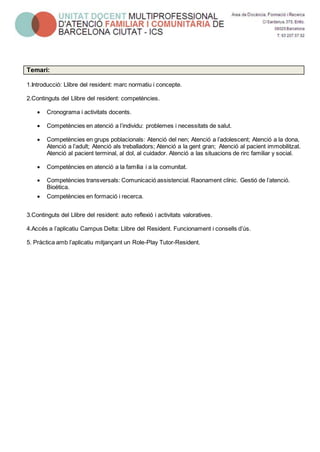 Temari:
1.Introducció: Llibre del resident: marc normatiu i concepte.
2.Continguts del Llibre del resident: competències.
 Cronograma i activitats docents.
 Competències en atenció a l’individu: problemes i necessitats de salut.
 Competències en grups poblacionals: Atenció del nen; Atenció a l’adolescent; Atenció a la dona,
Atenció a l’adult; Atenció als treballadors; Atenció a la gent gran; Atenció al pacient immobilitzat.
Atenció al pacient terminal, al dol, al cuidador. Atenció a las situacions de rirc familiar y social.
 Competències en atenció a la família i a la comunitat.
 Competències transversals: Comunicació assistencial. Raonament clínic. Gestió de l’atenció.
Bioètica.
 Competències en formació i recerca.
3.Continguts del Llibre del resident: auto reflexió i activitats valoratives.
4.Accés a l’aplicatiu Campus Delta: Llibre del Resident. Funcionament i consells d’ús.
5. Pràctica amb l’aplicatiu mitjançant un Role-Play Tutor-Resident.
 