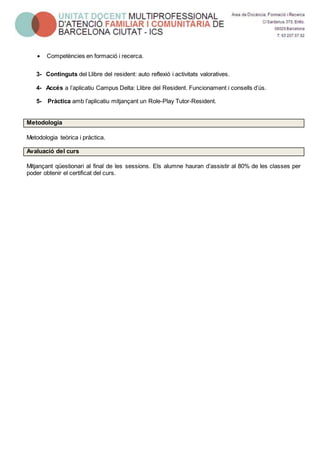  Competències en formació i recerca.
3- Continguts del Llibre del resident: auto reflexió i activitats valoratives.
4- Accés a l’aplicatiu Campus Delta: Llibre del Resident. Funcionament i consells d’ús.
5- Pràctica amb l’aplicatiu mitjançant un Role-Play Tutor-Resident.
Metodologia
Metodologia teòrica i pràctica.
Avaluació del curs
Mitjançant qüestionari al final de les sessions. Els alumne hauran d’assistir al 80% de les classes per
poder obtenir el certificat del curs.
 