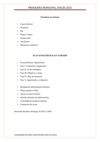 PROGRAMA MUNICIPAL AVILÉS 2015
CIUDADANOS ASTURIAS. AGRUPACIÓN LOCAL DE AVILÉS
Fortalezas en turismo
• Casco histórico
• Niemeyer
• Ría
• Palacio Valdes
• Gastronomía
• Aeropuerto
• Patrimonio industrial
PLAN ESTRATÉGICO EN TURISMO
• Fase preliminar: organización
• Fase I: evaluación y diagnóstico
• Fase II: visión estratégica
• Fase III: Objetivos y metas
• Fase IV: Plan de actuación
• Fase V: seguimiento y evaluación
• Reorganizar administración turística
• Marca turística Avilés
• Apoyo al sector turístico
• Gestión eficiente actividad turística
• Consolidación producto turístico
• Formación del sector
Horizonte del plan estratégico de 2015 a 2020
 