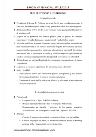 PROGRAMA MUNICIPAL AVILÉS 2015
CIUDADANOS ASTURIAS. AGRUPACIÓN LOCAL DE AVILÉS
ÁREA DE ATENCIÓN A LAS PERSONAS
1.- Servicios sociales
 Creación de la figura del Asistente social de Barrio, que en colaboración con la
Policía de Barrio se ocuparán de localizar y gestionar los casos de la zona asignada.
 Bonificación hasta el 95% del IBI en las viviendas vacías que se rehabiliten con uso
de alquiler social.
 Mejoras en la prestación del servicio público para la gestión de viviendas
municipales y privadas destinadas a alquiler social. Fundación San Martín
 Viviendas y edificios ocupados. Crearemos un servicio municipal de intermediación
para buscar soluciones a los casos de ocupación irregular de viviendas y edificios,
proporcionando asesoramiento y planteando alternativas de uso social. Se trabajará
activamente para el desalojo de viviendas y edificios ocupados especialmente en
aquellos casos que originen problemas de seguridad, convivencia y/o salubridad.
 Exigir el pago por parte del Principado del presupuesto correspondiente a la Ley de
Dependencia.
 Mejoras en la concesión y prestación del servicio de ayuda a domicilio
 Mujer / Igualdad
 Realización de talleres para fomentar la igualdad entre géneros, y para prevenir
la violencia, el maltrato y el acoso de personas vulnerables.
 Programas de capacitación profesional eficaces y adecuados a las mujeres en
situación de maltrato
2.- Seguridad, civismo y convivencia
 Policía Local:
 Recuperación de la figura de Policía de Barrio
 Dotación de material necesario para el desempeño de funciones
 Reorganización de plantilla y cobertura de los puestos necesarios.
Acercamientos a los ratios óptimos de la UE (4,5 agentes X 1000 hab.)
 Animales
 Creación de una perrera municipal gestionada mediante concurso público
 Creación de parques de perros, se delimitarán zonas en parque de Ferrera y
paseo de la Ría y se estudiarán nuevas ubicaciones
 