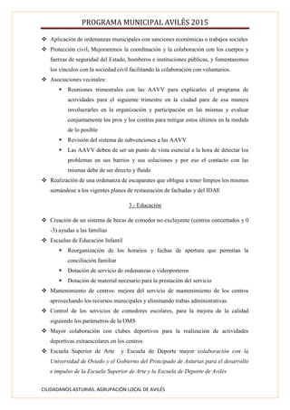 PROGRAMA MUNICIPAL AVILÉS 2015
CIUDADANOS ASTURIAS. AGRUPACIÓN LOCAL DE AVILÉS
 Aplicación de ordenanzas municipales con sanciones económicas o trabajos sociales
 Protección civil. Mejoraremos la coordinación y la colaboración con los cuerpos y
fuerzas de seguridad del Estado, bomberos e instituciones públicas, y fomentaremos
los vínculos con la sociedad civil facilitando la colaboración con voluntarios.
 Asociaciones vecinales:
 Reuniones trimestrales con las AAVV para explicarles el programa de
actividades para el siguiente trimestre en la ciudad para de esa manera
involucrarles en la organización y participación en las mismas y evaluar
conjuntamente los pros y los contras para mitigar estos últimos en la medida
de lo posible
 Revisión del sistema de subvenciones a las AAVV
 Las AAVV deben de ser un punto de vista esencial a la hora de detectar los
problemas en sus barrios y sus soluciones y por eso el contacto con las
mismas debe de ser directo y fluido
 Realización de una ordenanza de escaparates que obligue a tener limpios los mismos
sumándose a los vigentes planes de restauración de fachadas y del IDAE
3.- Educación
 Creación de un sistema de becas de comedor no excluyente (centros concertados y 0
-3) ayudas a las familias
 Escuelas de Educación Infantil
 Reorganización de los horarios y fechas de apertura que permitan la
conciliación familiar
 Dotación de servicio de ordenanzas o videoporteros
 Dotación de material necesario para la prestación del servicio
 Mantenimiento de centros: mejora del servicio de mantenimiento de los centros
aprovechando los recursos municipales y eliminando trabas administrativas.
 Control de los servicios de comedores escolares, para la mejora de la calidad
siguiendo los parámetros de la OMS
 Mayor colaboración con clubes deportivos para la realización de actividades
deportivas extraescolares en los centros
 Escuela Superior de Arte y Escuela de Deporte mayor colaboración con la
Universidad de Oviedo y el Gobierno del Principado de Asturias para el desarrollo
e impulso de la Escuela Superior de Arte y la Escuela de Deporte de Avilés
 