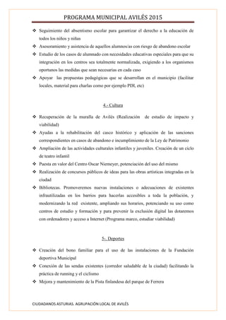 PROGRAMA MUNICIPAL AVILÉS 2015
CIUDADANOS ASTURIAS. AGRUPACIÓN LOCAL DE AVILÉS
 Seguimiento del absentismo escolar para garantizar el derecho a la educación de
todos los niños y niñas
 Asesoramiento y asistencia de aquellos alumnos/as con riesgo de abandono escolar
 Estudio de los casos de alumnado con necesidades educativas especiales para que su
integración en los centros sea totalmente normalizada, exigiendo a los organismos
oportunos las medidas que sean necesarias en cada caso
 Apoyar las propuestas pedagógicas que se desarrollan en el municipio (facilitar
locales, material para charlas como por ejemplo PDI, etc)
4.- Cultura
 Recuperación de la muralla de Avilés (Realización de estudio de impacto y
viabilidad)
 Ayudas a la rehabilitación del casco histórico y aplicación de las sanciones
correspondientes en casos de abandono e incumplimiento de la Ley de Patrimonio
 Ampliación de las actividades culturales infantiles y juveniles. Creación de un ciclo
de teatro infantil
 Puesta en valor del Centro Oscar Niemeyer, potenciación del uso del mismo
 Realización de concursos públicos de ideas para las obras artísticas integradas en la
ciudad
 Bibliotecas. Promoveremos nuevas instalaciones o adecuaciones de existentes
infrautilizadas en los barrios para hacerlas accesibles a toda la población, y
modernizando la red existente, ampliando sus horarios, potenciando su uso como
centros de estudio y formación y para prevenir la exclusión digital las dotaremos
con ordenadores y acceso a Internet (Programa marco, estudiar viabilidad)
5-. Deportes
 Creación del bono familiar para el uso de las instalaciones de la Fundación
deportiva Municipal
 Conexión de las sendas existentes (corredor saludable de la ciudad) facilitando la
práctica de running y el ciclismo
 Mejora y mantenimiento de la Pista finlandesa del parque de Ferrera
 