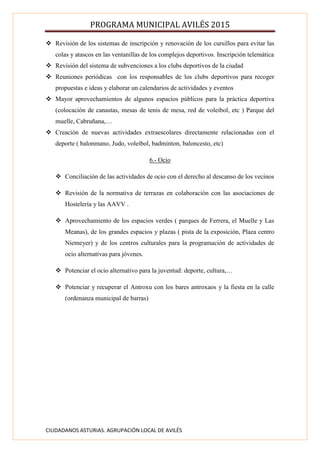 PROGRAMA MUNICIPAL AVILÉS 2015
CIUDADANOS ASTURIAS. AGRUPACIÓN LOCAL DE AVILÉS
 Revisión de los sistemas de inscripción y renovación de los cursillos para evitar las
colas y atascos en las ventanillas de los complejos deportivos. Inscripción telemática
 Revisión del sistema de subvenciones a los clubs deportivos de la ciudad
 Reuniones periódicas con los responsables de los clubs deportivos para recoger
propuestas e ideas y elaborar un calendarios de actividades y eventos
 Mayor aprovechamientos de algunos espacios públicos para la práctica deportiva
(colocación de canastas, mesas de tenis de mesa, red de voleibol, etc ) Parque del
muelle, Cabruñana,…
 Creación de nuevas actividades extraescolares directamente relacionadas con el
deporte ( balonmano, Judo, voleibol, badminton, baloncesto, etc)
6.- Ocio
 Conciliación de las actividades de ocio con el derecho al descanso de los vecinos
 Revisión de la normativa de terrazas en colaboración con las asociaciones de
Hostelería y las AAVV .
 Aprovechamiento de los espacios verdes ( parques de Ferrera, el Muelle y Las
Meanas), de los grandes espacios y plazas ( pista de la exposición, Plaza centro
Niemeyer) y de los centros culturales para la programación de actividades de
ocio alternativas para jóvenes.
 Potenciar el ocio alternativo para la juventud: deporte, cultura,…
 Potenciar y recuperar el Antroxu con los bares antroxaos y la fiesta en la calle
(ordenanza municipal de barras)
 