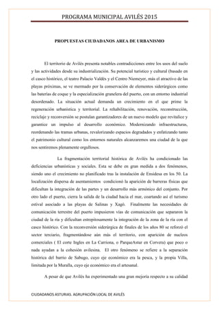 PROGRAMA MUNICIPAL AVILÉS 2015
CIUDADANOS ASTURIAS. AGRUPACIÓN LOCAL DE AVILÉS
PROPUESTAS CIUDADANOS AREA DE URBANISMO
El territorio de Avilés presenta notables contradicciones entre los usos del suelo
y las actividades desde su industrialización. Su potencial turístico y cultural (basado en
el casco histórico, el teatro Palacio Valdés y el Centro Niemeyer, más el atractivo de las
playas próximas, se ve mermado por la conservación de elementos siderúrgicos como
las baterías de coque y la especialización granelera del puerto, con un entorno industrial
desordenado. La situación actual demanda un crecimiento en el que prime la
regeneración urbanística y territorial. La rehabilitación, renovación, reconstrucción,
reciclaje y reconversión se postulan garantizadores de un nuevo modelo que revitalice y
garantice un impulso al desarrollo económico. Modernizando infraestructuras,
reordenando las tramas urbanas, revalorizando espacios degradados y enfatizando tanto
el patrimonio cultural como los entornos naturales alcanzaremos una ciudad de la que
nos sentiremos plenamente orgullosos.
La fragmentación territorial histórica de Avilés ha condicionado las
deficiencias urbanísticas y sociales. Esta se debe en gran medida a dos fenómenos,
siendo uno el crecimiento no planificado tras la instalación de Ensidesa en los 50. La
localización dispersa de asentamientos condicionó la aparición de barreras físicas que
dificultan la integración de las partes y un desarrollo más armónico del conjunto. Por
otro lado el puerto, cierra la salida de la ciudad hacia el mar, coartando así el turismo
estival asociado a las playas de Salinas y Xagó. Finalmente las necesidades de
comunicación terrestre del puerto impusieron vías de comunicación que separaron la
ciudad de la ría y dificultan estrepitosamente la integración de la zona de la ría con el
casco histórico. Con la reconversión siderúrgica de finales de los años 80 se reforzó el
sector terciario, fragmentándose aún más el territorio, con aparición de nucleos
comerciales ( El corte Ingles en La Carriona, o ParqueAstur en Corvera) que poco o
nada ayudan a la cohesión avilesina. El otro fenómeno se refiere a la separación
histórica del barrio de Sabugo, cuyo eje económico era la pesca, y la propia Villa,
limitada por la Muralla, cuyo eje económico era el artesanal.
A pesar de que Avilés ha experimentado una gran mejoría respecto a su calidad
 