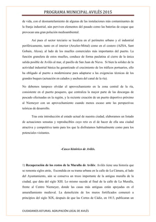 PROGRAMA MUNICIPAL AVILÉS 2015
CIUDADANOS ASTURIAS. AGRUPACIÓN LOCAL DE AVILÉS
de vida, con el desmantelamiento de algunas de las instalaciones más contaminantes de
la franja industrial, aún perviven elementos del pasado como las baterías de coque que
provocan una gran polución medioambiental.
Así pues el sector terciario se localiza en el perímetro urbano y el industrial
periféricamente, tanto en el interior (Arcelor-Mittal) como en el costero (AZSA, Sant
Gobain, Alcoa), al lado de los muelles comerciales más importantes del puerto. La
función granelera de estos muelles, conduce de forma paulatina al cierre de la única
salida posible de Avilés al mar, el pasillo de San Juan de Nieva. Si bien la solidez de la
actividad industrial básica ha garantizado el crecimiento de los tráficos portuarios, ello
ha obligado al puerto a modernizarse para adaptarse a las exigencias técnicas de los
grandes buques (actuación en calados y anchura del canal de la ría).
No debemos tampoco olvidar el aprovechamiento en la zona central de la ría,
consistente en el puerto pesquero, que centraliza la mayor parte de las descargas de
pescado efectuadas en la región, y la reciente creación de un puerto deportivo próximo
al Niemeyer con un aprovechamiento cuando menos escaso ante las perspectivas
teóricas de desarrollo.
Tras esta introducción al estado actual de nuestra ciudad, elaboramos un listado
de actuaciones sensatas y reproducibles cuyo reto es el de hacer de ella una ciudad
atractiva y competitiva tanto para los que la disfrutamos habitualmente como para los
potenciales visitantes.
-Casco histórico de Avilés.
1) Recuperación de los restos de la Muralla de Avilés: Avilés tiene una historia que
se remonta siglos atrás, Escondida en su trama urbana en la calle de La Cámara, al lado
del Ayuntamiento, aún se conserva un trozo importante de la antigua muralla de la
ciudad, que data del siglo XIII. Lo mismo sucede al final de la calle de La Muralla,
frente al Centro Niemeyer, donde las casas más antiguas están apoyadas en el
amurallamiento medieval. La demolición de los muros fortificados comenzó a
principios del siglo XIX, después de que las Cortes de Cádiz, en 1813, publicaran un
 