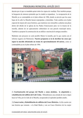 PROGRAMA MUNICIPAL AVILÉS 2015
CIUDADANOS ASTURIAS. AGRUPACIÓN LOCAL DE AVILÉS
decreto por el que se mandaba quitar todos los signos de vasallaje. Pero también porque
la burguesía de entonces pretendía que la ciudad se expandiese. La recuperación de la
Muralla ya se contemplaba en el plan urbano de 1986, donde se preveía que las casas
bajas de la calle La Muralla fueran expropiadas y demolidas. Todo cambia con el plan
especial de mejora del casco histórico, que mantiene esos inmuebles y plantea una plaza
detrás del ábside de la iglesia de los Padres Franciscanos para ver la trasera de la
muralla, además de un aparcamiento subterráneo en una parcela municipal anexa.
También se propone la construcción de un edificio «encima de la antigua muralla».
Mediante este proyecto no sería posible liberar la muralla, por lo que cuenta con el
informe negativo de Patrimonio. Nuestra propuesta es la de derribar las casas que
tapan la muralla obteniendo un tramo de aproximadamente 60 metros, como se
contemplaba ya en el plan urbano de 1986.
2) Reurbanización del parque del Muelle y zonas aledañas, la adquisición y
rehabilitación del edificio del Café Colon. Obtendríamos una entrada de nuevo digna
hacia la Villa, por la Calle de la Muralla, recuperando el esplendor perdido antaño.
3) Conservación y Rehabilitación de edificios del Casco Histórico. Avilés cuenta con
una historia que remonta a la Edad Media y con un Casco Histórico de los mejor
 