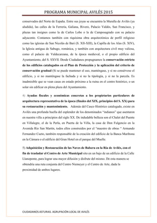 PROGRAMA MUNICIPAL AVILÉS 2015
CIUDADANOS ASTURIAS. AGRUPACIÓN LOCAL DE AVILÉS
conservados del Norte de España. Entre sus joyas se encuentra la Muralla de Avilés (ya
aludida), las calles de la Ferrería, Galiana, Rivero, Palacio Valdés, San Francisco, y
plazas tan insignes como la de Carlos Lobo o la de Camposagrado con su palacio
adyacente. Contamos también con riquísima obra arquitectónica de perfil religioso
como las iglesias de San Nicolás de Bari (S. XII-XIII), la Capilla de los Alas (S. XIV),
la Iglesia antigua de Sabugo, románica, y también con arquitectura civil muy valiosa,
como el palacio de Valdecarzana, de la época medieval, o el propio edificio del
Ayuntamiento, del S. SXVII. Desde Ciudadanos propugnamos la conservación estricta
de los edificios catalogados en el Plan de Protección y la aplicación del criterio de
conservación gradual (Si se puede mantener el uso, manténgase, y si no consérvese el
edificio, y si no manténgase la fachada y si no la tipología, y si no la parcela. Es
inadmisible que se vean casas en estado próximo a la ruina en el centro histórico, o un
solar sin edificar en plena plaza del Ayuntamiento.
4) Ayudas fiscales y económicas concretas a los propietarios particulares de
arquitectura representativa de la época (finales del XIX, principios del S. XX) para
su restauración y mantenimiento. Además del Casco Histórico catalogado, existe en
Avilés una profunda huella del esplendor de los denominados “indianos” que asentaron
en nuestra villa a principios del siglo XX. De indudable belleza son el Chalet del Puente
en Villalegre, el de la Perla, en Puerta de la Villa, la casa de Don Fulgencio en la
Avenida Río San Martín, todos ellos construidos por el “maestro de obras “ Armando
Fernandez Cueto, también responsable de la creación del edificio de la Banca Maribona
en la Cámara o el edificio del Gran Hotel en el parque del Muelle.
5) Adquisición y Restauración de las Naves de Balsera en la Ría de Avilés, con el
fin de trasladar el Centro de Arte Municipal sito en un bajo de un edificio de la Calle
Llanoponte, para lograr una mayor difusión y disfrute del mismo. De esta manera se
obtendría una ruta conjunta del Centro Niemeyer y el Centro de Arte, dada la
proximidad de ambos lugares.
 