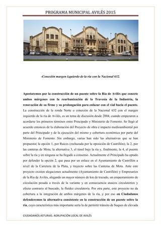 PROGRAMA MUNICIPAL AVILÉS 2015
CIUDADANOS ASTURIAS. AGRUPACIÓN LOCAL DE AVILÉS
-Conexión margen izquierdo de la ría con la Nacional 632.
Apostaremos por la construcción de un puente sobre la Ría de Avilés que conecte
ambos márgenes con la reurbanización de la Travesía de la Industria, la
renovación de su firme y su prolongación para enlazar con el vial hacia el puente.
La construcción de la ronda Norte o conexión de la Nacional 632 con el margen
izquierdo de la ría de Avilés, es un tema de discusión desde 2004, cuando empezaron a
acordarse los primeros términos entre Principado y Ministerio de Fomento. Se llegó al
acuerdo entonces de la elaboración del Proyecto de obra e impacto medioambiental por
parte del Principado y de la ejecución del mismo y cobertura económica por parte del
Ministerio de Fomento. Sin embargo, varias han sido las alternativas que se han
propuesto( la opción 1, por Raíces (rechazada por la oposición de Castrillón); la 2, por
las canteras de Mota; la alternativa 3, el túnel bajo la ría y, finalmente, la 4, el puente
sobre la ría y en ninguna se ha llegado a consenso. Actualmente el Principado ha optado
por defender la opción 2, que pasa por un enlace en el Ayuntamiento de Castrillón a
nivel de la Carretera de la Plata, y trayecto sobre las Canteras de Mota. Ante este
proyecto existen alegaciones actualmente (Ayuntamiento de Castrillón) y Empresarios
de la Ría de Avilés, alegando un mayor número de km de trazado, un empeoramiento de
circulación pesada a través de la variante y en consecuencia atascos circulatorios y
efecto contrario al buscado, la fluidez circulatoria. Por otra parte, este proyecto no da
cobertura a la integración de ambos márgenes de la ría, y por eso en Ciudadanos
defenderemos la alternativa consistente en la construcción de un puente sobre la
ría, cuya característica más importante sería la de permitir tránsito de buques de elevada
 
