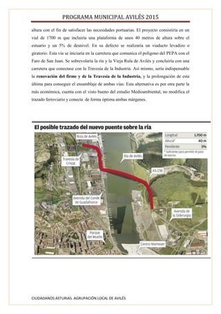 PROGRAMA MUNICIPAL AVILÉS 2015
CIUDADANOS ASTURIAS. AGRUPACIÓN LOCAL DE AVILÉS
altura con el fin de satisfacer las necesidades portuarias. El proyecto consistiría en un
vial de 1700 m que incluiría una plataforma de unos 40 metros de altura sobre el
estuario y un 5% de desnivel. En su defecto se realizaría un viaducto levadizo o
giratorio. Esta vía se iniciaría en la carretera que comunica el polígono del PEPA con el
Faro de San Juan. Se sobrevolaría la ría y la Vieja Rula de Avilés y concluiría con una
carretera que conectase con la Travesía de la Industria. Así mismo, sería indispensable
la renovación del firme y de la Travesía de la Industria, y la prolongación de esta
última para conseguir el ensamblaje de ambas vías. Esta alternativa es por otra parte la
más económica, cuenta con el visto bueno del estudio Medioambiental, no modifica el
trazado ferroviario y conecta de forma óptima ambas márgenes.
 