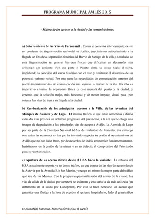 PROGRAMA MUNICIPAL AVILÉS 2015
CIUDADANOS ASTURIAS. AGRUPACIÓN LOCAL DE AVILÉS
- Mejora de los accesos a la ciudad y las comunicaciones.
a) Soterramiento de las Vías de Ferrocarril . Como se comentó anteriormente, existe
un problema de fragmentación territorial en Avilés, (crecimiento indiscriminado a la
llegada de Ensidesa, separación histórica del Barrio de Sabugo de la villa) Resultado de
esta fragmentación se generan barreras físicas que dificultan un desarrollo más
armónico del conjunto: Por una parte el Puerto cierra la salida hacia el norte,
impidiendo la conexión del casco histórico con el mar, y limitando el desarrollo de un
potencial turismo estival. Por otra parte las necesidades de comunicación terrestre del
puerto impusieron vías de comunicación que separan la ciudad de la ría. Por ello es
imperativo eliminar la separación física (y casi mental) del puerto y la ciudad, y
creemos que la solución mejor, más funcional y de menor impacto visual pasa por
soterrar las vías del tren a su llegada a la ciudad.
b) Reurbanización de los principales accesos a la Villa, de las Avenidas del
Marqués de Suanzes y de Lugo. El intenso tráfico al que están sometidas a diario
estas dos vías provoca un deterioro progresivo del pavimento, a la vez que le otorga una
imagen de degradación a las principales vías de acceso a Avilés. La Avenida de Lugo
por ser parte de la Carretera Nacional 632 es de titularidad de Fomento. Sin embargo
son varias las ocasiones en las que ha intentado negociar su cesión al Ayuntamiento de
Avilés que no han dado fruto, por desacuerdos de índole económico fundamentalmente.
Insistiremos en la cesión de la misma y en su defecto, al compromiso del Principado
para su reurbanización.
c) Apertura de un acceso directo desde el HSA hacia la variante. La rotonda del
HSA actualmente soporta ya un denso tráfico, ya que es una de las vías de acceso desde
la Autovía por la Avenida Río San Martín, y recoge así mismo la mayor parte del tráfico
que sale de las Meanas. Con la progresiva peatonalización del centro de la ciudad, las
vías de salida de la ciudad por carretera se resienten y esta sería la vía más utilizada (en
detrimento de la salida por Llanoponte). Por ello se hace necesario un acceso que
garantice una fluidez a la hora de acceder al reciento hospitalario, dado el gran tráfico
 