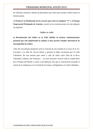 PROGRAMA MUNICIPAL AVILÉS 2015
CIUDADANOS ASTURIAS. AGRUPACIÓN LOCAL DE AVILÉS
de vehículos sanitarios, además de particulares que tienen que acceder a dicho centro en
horarios punta.
d) Promover la finalización de los accesos para unir la autopista “Y” y el Parque
Empresarial Principado de Asturias, crucial en las comunicaciones de este polígono
de empresas.
-Tráfico en Avilés
a) Reordenación del tráfico en la Villa. Debido al carácter inminentemente
peatonal que está adquiriendo la ciudad, se hace preciso estudiar alternativas de
descongestión de tráfico.
.Para ello una primera propuesta sería la creación de una rotonda en el cruce de la Av.
Cervantes y la calle Dr. Severo Ochoa y permitir la doble circulación por la Calle
Cabruñana. De esta manera para entrar y salir de calles como Julia de la Riva,
Cabruñana, Galiana, San Francisco… no sería necesario recorrer toda la ciudad (bien
por el Parque del Muelle y centro o por Balsera), sino que se solucionaría cruzando la
arteria de la ciudad que es la Avenida de Cervantes y dirigiéndose a la calle Cabruñana.
 