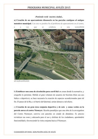 PROGRAMA MUNICIPAL AVILÉS 2015
CIUDADANOS ASTURIAS. AGRUPACIÓN LOCAL DE AVILÉS
-Poniendo verde nuestra ciudad...
a) Creación de un aparcamiento disuasorio en las parcelas contiguas al antiguo
matadero municipal. Con este se pondría fin al problema de aparcamiento en el centro,
a a vez que se colabora a una sostenibilid
ad medioambiental.
b) Establecer una zona de circulación para carril bici en zonas donde la normativa, y
orografía lo permitan. Debido al gran volumen de usuarios de bicicleta (bien sea uso
lúdico o deportivo), se hace necesaria la creación de espacios acondicionados para tal
fin. El paseo de la Ría, o el barrio del Quirinal, serían idoneos a tal efecto.
c) Creación de un gran área conjunta deportiva y de ocio y zonas verdes en la
parcela anexa al centro Niemeyer. Resulta paradójico que una obra de la envergadura
del Centro Niemeyer, conviva con parcelas en estado de abandono. Es preciso
revitalizar esa zona y adecuarla para el uso y disfrute de los ciudadanos, aportándole
funcionalidad y favoreciendo la visita conjunta hacia el Niemeyer.
 