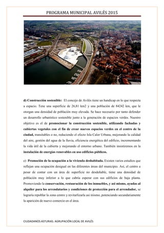 PROGRAMA MUNICIPAL AVILÉS 2015
CIUDADANOS ASTURIAS. AGRUPACIÓN LOCAL DE AVILÉS
d) Construcción sostenible: El concejo de Avilés tiene un handicap en lo que respecta
a espacio. Tene una superficie de 26,81 km2 y una población de 84242 km, que le
otorgan una densidad de población muy elevada. Se hace necesario por tanto defender
un desarrollo urbanístico sostenible junto a la generación de espacios verdes. Nuestro
objetivo es el de promocionar la construcción sostenible, utilizando fachadas y
cubiertas vegetales con el fin de crear nuevos espacios verdes en el centro de la
ciudad, transitables o no, reduciendo el efecto Isla Calor Urbana, mejorando la calidad
del aire, gestión del agua de la lluvia, eficiencia energética del edificio, incrementando
la vida útil de la cubierta y mejorando el entorno urbano. También insistiremos en la
instalación de energías renovables en uso edificios públicos.
e) Promoción de la ocupación a la vivienda deshabitada. Existen varios estudios que
reflejan una ocupación desigual en las diferentes áreas del municipio. Así, el centro a
pesar de contar con un área de superficie no desdeñable, tiene una densidad de
población muy inferior a lo que cabría esperar con sus edificios de baja planta.
Promoviendo la conservación, restauración de los inmuebles, y asi mismo, ayudas al
alquiler para los arrendatarios y condiciones de protección para el arrendador, se
lograría repoblar la zona centro y revitarlizarla asi mismo, potenciando secundariamente
la aparición de nuevo comercio en el área.
 