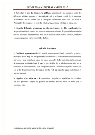PROGRAMA MUNICIPAL AVILÉS 2015
CIUDADANOS ASTURIAS. AGRUPACIÓN LOCAL DE AVILÉS
f) Potenciar el uso del transporte público, garantizando una conexión entre los
diferentes núcleos urbanos y favoreciendo así la cohexión social de la comarca.
Actualmente Avilés cuenta con el transporte interurbano más caro de todo el
Principado. Revisaremos el coste del billete y la gestión de este tipo de transporte.
g) Creación de huertos urbanos en parcelas en desuso de los diferentes barrios: La
propuesta consistiría en adecuar parcelas actualmente sin uso, de propiedad municipal o
privada mediante arrendamiento para su utilización como huertos urbanos, mediante
concesiones por un cierto tiempo (1 o 2 años)
- Gestión de residuos
a) Gestión de aguas residuales. El plan de saneamiento de la ría comenzó a gestarse a
principios de los 90 y aun hoy permanece incompleto. El colector industrial continua sin
activarse, y este será el que recoja las aguas residuales de las industrias de la comarca.
Se encuentra terminado hace 3 años y por desidia de la administración aún no se
encuentra en funcionamiento. Nos comprometeremos a su inmediata puesta en servicio
con el fin de conseguir una depuración por fin real de todas las aguas industriales de
nuestra comarca.
b) Impulsar el reciclaje en el área mediante campañas de sensibilización ciudadana
con este problema. Seguir una política de refuerzo positivo hacia las zonas que se
impliquen más.
 