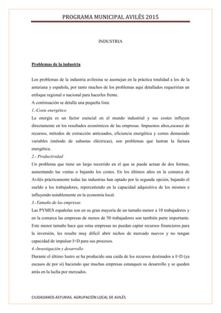 PROGRAMA MUNICIPAL AVILÉS 2015
CIUDADANOS ASTURIAS. AGRUPACIÓN LOCAL DE AVILÉS
INDUSTRIA
Problemas de la industria
Los problemas de la industria avilesina se asemejan en la práctica totalidad a los de la
asturiana y española, por tanto muchos de los problemas aquí detallados requerirían un
enfoque regional o nacional para hacerles frente.
A continuación se detalla una pequeña lista:
1.-Coste energético
La energía es un factor esencial en el mundo industrial y sus costes influyen
directamente en los resultados económicos de las empresas. Impuestos altos,escasez de
recursos, métodos de extracción anticuados, eficiencia energética y costes demasiado
variables (método de subastas eléctricas), son problemas que lastran la factura
energética.
2.- Productividad
Un problema que tiene un largo recorrido en el que se puede actuar de dos formas,
aumentando las ventas o bajando los costes. En los últimos años en la comarca de
Avilés prácticamente todas las industrias han optado por la segunda opción, bajando el
sueldo a los trabajadores, repercutiendo en la capacidad adquisitiva de los mismos e
influyendo notablemente en la economía local.
3.-Tamaño de las empresas
Las PYMES españolas son en su gran mayoría de un tamaño menor a 10 trabajadores y
en la comarca las empresas de menos de 50 trabajadores son también parte importante.
Este menor tamaño hace que estas empresas no puedan captar recursos financieros para
la inversión, les resulte muy difícil abrir nichos de mercado nuevos y no tengan
capacidad de impulsar I+D para sus procesos.
4.-Investigación y desarrollo
Durante el último lustro se ha producido una caída de los recursos destinados a I+D (ya
escasos de por sí) haciendo que muchas empresas estanquen su desarrollo y se queden
atrás en la lucha por mercados.
 