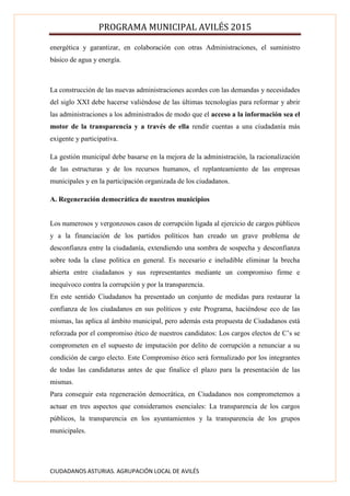 PROGRAMA MUNICIPAL AVILÉS 2015
CIUDADANOS ASTURIAS. AGRUPACIÓN LOCAL DE AVILÉS
energética y garantizar, en colaboración con otras Administraciones, el suministro
básico de agua y energía.
La construcción de las nuevas administraciones acordes con las demandas y necesidades
del siglo XXI debe hacerse valiéndose de las últimas tecnologías para reformar y abrir
las administraciones a los administrados de modo que el acceso a la información sea el
motor de la transparencia y a través de ella rendir cuentas a una ciudadanía más
exigente y participativa.
La gestión municipal debe basarse en la mejora de la administración, la racionalización
de las estructuras y de los recursos humanos, el replanteamiento de las empresas
municipales y en la participación organizada de los ciudadanos.
A. Regeneración democrática de nuestros municipios
Los numerosos y vergonzosos casos de corrupción ligada al ejercicio de cargos públicos
y a la financiación de los partidos políticos han creado un grave problema de
desconfianza entre la ciudadanía, extendiendo una sombra de sospecha y desconfianza
sobre toda la clase política en general. Es necesario e ineludible eliminar la brecha
abierta entre ciudadanos y sus representantes mediante un compromiso firme e
inequívoco contra la corrupción y por la transparencia.
En este sentido Ciudadanos ha presentado un conjunto de medidas para restaurar la
confianza de los ciudadanos en sus políticos y este Programa, haciéndose eco de las
mismas, las aplica al ámbito municipal, pero además esta propuesta de Ciudadanos está
reforzada por el compromiso ético de nuestros candidatos: Los cargos electos de C’s se
comprometen en el supuesto de imputación por delito de corrupción a renunciar a su
condición de cargo electo. Este Compromiso ético será formalizado por los integrantes
de todas las candidaturas antes de que finalice el plazo para la presentación de las
mismas.
Para conseguir esta regeneración democrática, en Ciudadanos nos comprometemos a
actuar en tres aspectos que consideramos esenciales: La transparencia de los cargos
públicos, la transparencia en los ayuntamientos y la transparencia de los grupos
municipales.
 
