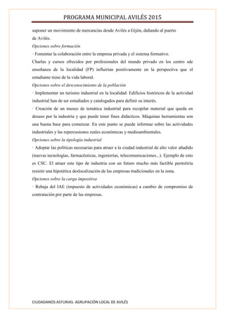 PROGRAMA MUNICIPAL AVILÉS 2015
CIUDADANOS ASTURIAS. AGRUPACIÓN LOCAL DE AVILÉS
suponer un movimiento de mercancías desde Avilés a Gijón, dañando al puerto
de Avilés.
Opciones sobre formación
· Fomentar la colaboración entre la empresa privada y el sistema formativo.
Charlas y cursos ofrecidos por profesionales del mundo privado en los centro sde
enseñanza de la localidad (FP) influirían positivamente en la perspectiva que el
estudiante tiene de la vida laboral.
Opciones sobre el desconocimiento de la población
· Implementar un turismo industrial en la localidad. Edificios históricos de la actividad
industrial han de ser estudiados y catalogados para definir su interés.
· Creación de un museo de temática industrial para recopilar material que queda en
desuso por la industria y que puede tener fines didácticos. Máquinas herramientas son
una buena base para comenzar. En este punto se puede informar sobre las actividades
industriales y las repercusiones reales económicas y medioambientales.
Opciones sobre la tipología industrial
· Adoptar las políticas necesarias para atraer a la ciudad industrial de alto valor añadido
(nuevas tecnologías, farmacéuticas, ingenierías, telecomunicaciones...). Ejemplo de esto
es CSC. El atraer este tipo de industria con un futuro mucho más factible permitiría
resistir una hipotética deslocalización de las empresas tradicionales en la zona.
Opciones sobre la carga impositiva
· Rebaja del IAE (impuesto de actividades económicas) a cambio de compromiso de
contratación por parte de las empresas.
 