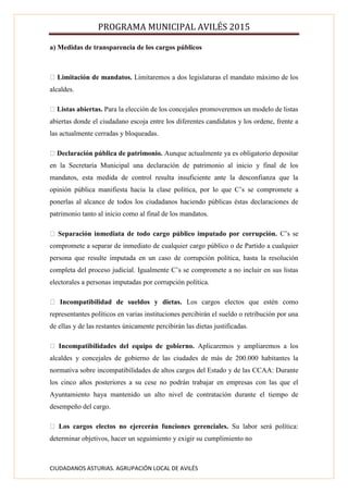 PROGRAMA MUNICIPAL AVILÉS 2015
CIUDADANOS ASTURIAS. AGRUPACIÓN LOCAL DE AVILÉS
a) Medidas de transparencia de los cargos públicos
Limitación de mandatos. Limitaremos a dos legislaturas el mandato máximo de los
alcaldes.
Listas abiertas. Para la elección de los concejales promoveremos un modelo de listas
abiertas donde el ciudadano escoja entre los diferentes candidatos y los ordene, frente a
las actualmente cerradas y bloqueadas.
Declaración pública de patrimonio. Aunque actualmente ya es obligatorio depositar
en la Secretaría Municipal una declaración de patrimonio al inicio y final de los
mandatos, esta medida de control resulta insuficiente ante la desconfianza que la
opinión pública manifiesta hacia la clase política, por lo que C’s se compromete a
ponerlas al alcance de todos los ciudadanos haciendo públicas éstas declaraciones de
patrimonio tanto al inicio como al final de los mandatos.
Separación inmediata de todo cargo público imputado por corrupción. C’s se
compromete a separar de inmediato de cualquier cargo público o de Partido a cualquier
persona que resulte imputada en un caso de corrupción política, hasta la resolución
completa del proceso judicial. Igualmente C’s se compromete a no incluir en sus listas
electorales a personas imputadas por corrupción política.
Incompatibilidad de sueldos y dietas. Los cargos electos que estén como
representantes políticos en varias instituciones percibirán el sueldo o retribución por una
de ellas y de las restantes únicamente percibirán las dietas justificadas.
Incompatibilidades del equipo de gobierno. Aplicaremos y ampliaremos a los
alcaldes y concejales de gobierno de las ciudades de más de 200.000 habitantes la
normativa sobre incompatibilidades de altos cargos del Estado y de las CCAA: Durante
los cinco años posteriores a su cese no podrán trabajar en empresas con las que el
Ayuntamiento haya mantenido un alto nivel de contratación durante el tiempo de
desempeño del cargo.
Los cargos electos no ejercerán funciones gerenciales. Su labor será política:
determinar objetivos, hacer un seguimiento y exigir su cumplimiento no
 