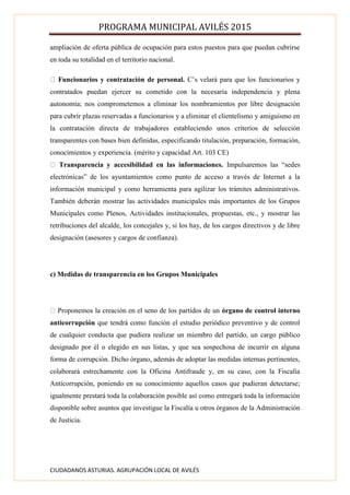 PROGRAMA MUNICIPAL AVILÉS 2015
CIUDADANOS ASTURIAS. AGRUPACIÓN LOCAL DE AVILÉS
ampliación de oferta pública de ocupación para estos puestos para que puedan cubrirse
en toda su totalidad en el territorio nacional.
Funcionarios y contratación de personal. C’s velará para que los funcionarios y
contratados puedan ejercer su cometido con la necesaria independencia y plena
autonomía; nos comprometemos a eliminar los nombramientos por libre designación
para cubrir plazas reservadas a funcionarios y a eliminar el clientelismo y amiguismo en
la contratación directa de trabajadores estableciendo unos criterios de selección
transparentes con bases bien definidas, especificando titulación, preparación, formación,
conocimientos y experiencia. (mérito y capacidad Art. 103 CE)
Transparencia y accesibilidad en las informaciones. Impulsaremos las “sedes
electrónicas” de los ayuntamientos como punto de acceso a través de Internet a la
información municipal y como herramienta para agilizar los trámites administrativos.
También deberán mostrar las actividades municipales más importantes de los Grupos
Municipales como Plenos, Actividades institucionales, propuestas, etc., y mostrar las
retribuciones del alcalde, los concejales y, si los hay, de los cargos directivos y de libre
designación (asesores y cargos de confianza).
c) Medidas de transparencia en los Grupos Municipales
Proponemos la creación en el seno de los partidos de un órgano de control interno
anticorrupción que tendrá como función el estudio periódico preventivo y de control
de cualquier conducta que pudiera realizar un miembro del partido, un cargo público
designado por él o elegido en sus listas, y que sea sospechosa de incurrir en alguna
forma de corrupción. Dicho órgano, además de adoptar las medidas internas pertinentes,
colaborará estrechamente con la Oficina Antifraude y, en su caso, con la Fiscalía
Anticorrupción, poniendo en su conocimiento aquellos casos que pudieran detectarse;
igualmente prestará toda la colaboración posible así como entregará toda la información
disponible sobre asuntos que investigue la Fiscalía u otros órganos de la Administración
de Justicia.
 