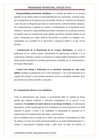 PROGRAMA MUNICIPAL AVILÉS 2015
CIUDADANOS ASTURIAS. AGRUPACIÓN LOCAL DE AVILÉS
Responsabilidad patrimonial subsidiaria. C’s entiende que deben ser los propios
partidos los que deben asumir la responsabilidad que les corresponde, en primer lugar,
por la designación de las personas que han podido incurrir en conductas de corrupción
y, por otra, por la obligación que tienen en la prevención y control de dichas conductas.
Nos comprometemos a impulsar los cambios correspondientes en la legislación actual
tendentes a declarar la responsabilidad patrimonial subsidiaria de los partidos políticos
en aquellos casos de corrupción de cargos públicos que hayan resultado elegidos en sus
listas o designados por cargos políticos del partido en cuestión; en cualquier caso,
responderán con la pérdida de la subvención o asignación pública a la que tuviera
derecho.
Transparencia de la financiación de los Grupos Municipales, así como la
publicación de las cuentas anuales especificando las aportaciones recibidas. C’s se
compromete a impulsar y apoyar la creación de un registro público fácilmente accesible
donde puedan consultarse las distintas aportaciones concedidas por el Ayuntamiento a
los Grupos Municipales.
Control del trabajo y dedicación en el consistorio municipal de cada cargo
público mediante la publicación en la “sede electrónica” o en la web municipal de la
“agenda del concejal” en que puedan consultarse tanto las actividades realizadas como
las previstas por nuestros alcaldes y concejales.
B. Ayuntamientos abiertos a sus ciudadanos
Como la administración más cercana, el ayuntamiento debe ser ejemplo de buena
gestión para generar confianza y demostrar transparencia en el servicio a sus
ciudadanos. Un mandato de cuatro años no es un cheque en blanco, y la democracia
participativa, es decir la participación de la ciudadanía en la toma de decisiones sin duda
mejorará la gestión y ofrece a los ciudadanos la oportunidad de participar en la
construcción de la ciudad ansiada individual y colectivamente.
Que el ciudadano tome las riendas de su futuro, que aumente su participación en todas
las esferas y en todos los niveles de decisión política es un punto fundamental para C’s.
Aunque la participación ciudadana puede y debe darse en todos los ámbitos, el
 