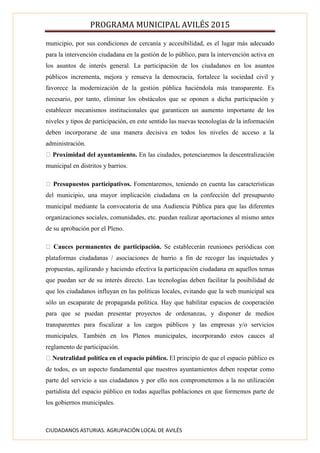 PROGRAMA MUNICIPAL AVILÉS 2015
CIUDADANOS ASTURIAS. AGRUPACIÓN LOCAL DE AVILÉS
municipio, por sus condiciones de cercanía y accesibilidad, es el lugar más adecuado
para la intervención ciudadana en la gestión de lo público, para la intervención activa en
los asuntos de interés general. La participación de los ciudadanos en los asuntos
públicos incrementa, mejora y renueva la democracia, fortalece la sociedad civil y
favorece la modernización de la gestión pública haciéndola más transparente. Es
necesario, por tanto, eliminar los obstáculos que se oponen a dicha participación y
establecer mecanismos institucionales que garanticen un aumento importante de los
niveles y tipos de participación, en este sentido las nuevas tecnologías de la información
deben incorporarse de una manera decisiva en todos los niveles de acceso a la
administración.
Proximidad del ayuntamiento. En las ciudades, potenciaremos la descentralización
municipal en distritos y barrios.
Presupuestos participativos. Fomentaremos, teniendo en cuenta las características
del municipio, una mayor implicación ciudadana en la confección del presupuesto
municipal mediante la convocatoria de una Audiencia Pública para que las diferentes
organizaciones sociales, comunidades, etc. puedan realizar aportaciones al mismo antes
de su aprobación por el Pleno.
Cauces permanentes de participación. Se establecerán reuniones periódicas con
plataformas ciudadanas / asociaciones de barrio a fin de recoger las inquietudes y
propuestas, agilizando y haciendo efectiva la participación ciudadana en aquellos temas
que puedan ser de su interés directo. Las tecnologías deben facilitar la posibilidad de
que los ciudadanos influyan en las políticas locales, evitando que la web municipal sea
sólo un escaparate de propaganda política. Hay que habilitar espacios de cooperación
para que se puedan presentar proyectos de ordenanzas, y disponer de medios
transparentes para fiscalizar a los cargos públicos y las empresas y/o servicios
municipales. También en los Plenos municipales, incorporando estos cauces al
reglamento de participación.
Neutralidad política en el espacio público. El principio de que el espacio público es
de todos, es un aspecto fundamental que nuestros ayuntamientos deben respetar como
parte del servicio a sus ciudadanos y por ello nos comprometemos a la no utilización
partidista del espacio público en todas aquellas poblaciones en que formemos parte de
los gobiernos municipales.
 