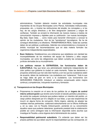 Ciudadanos (C’s)Programa Local Gijón Elecciones Municipales 2015 C’s Gijón
11
administrativos. También deberán mostrar las actividades municipales más
importantes de los Grupos Municipales como Plenos, Actividades institucionales,
propuestas, etc., y mostrar las retribuciones del alcalde, los concejales y, si los
hay, de los cargos directivos y de libre designación (asesores y cargos de
confianza). También se enviará la información de manera masiva a medios de
comunicación impresos y digitales para su publicación. Las nuevas tecnologías:
Big Data, Open Data, … como medio para transmitir información y conocer la
opinión de los ciudadanos. Huir de los "esnobismos" tecnológicos. Se ha de
conseguir efectividad y no efectismo. TRANSPARENCIA REAL: todas las cuentas
deben de ser públicas y publicadas. Además nos comprometemos a incorporar al
ámbito municipal las recomendaciones que en esta materia formulen los
organismos independientes especializados.
 Buen Gobierno. Establecermos una ordenanza que establezca con claridad las
incompatibilidades de los miembros del equipo de Gobierno y altos cargos
municipales, así como las obligaciones que deben cumpliry las consecuencias
jurídicas derivadas de su incumplimiento.
 Los políticos marcan la ESTRATEGIA, los funcionarios deben de
EJECUTARLA. Hay que tener una administración totalmente independiente del
color político que gobierne la ciudad en cada momento. Todas las decisiones o
proyectos anteriores que han sido bien hechos y con los que los ciudadanos están
de acuerdo, deben de mantenerse. Los ciudadanos son “soberanos”. Todo lo que
se haga debe de girar en torno a la ciudadanía. Los funcionarios son
SERVIDORES PÚBLICOS. Introducir un sistema consensuado sobre mejora
continua y competencias, incluyendo incentivos y formación.
c) Transparencia en los Grupos Municipales
 Proponemos la creación en el seno de los partidos de un órgano de control
interno anticorrupción que tendrá como función el estudio periódico preventivo y
de control de cualquier conducta que pudiera realizar un miembro del partido, un
cargo público designado por él o elegido en sus listas, y que sea sospechosa de
incurrir en alguna forma de corrupción. Dicho órgano, además de adoptar las
medidas internas pertinentes, colaborará estrechamente con la Oficina Antifraude
y, en su caso, con la Fiscalía Anticorrupción, poniendo en su conocimiento
aquellos casos que pudieran detectarse; igualmente prestará toda la colaboración
posible así como entregará toda la información disponible sobre asuntos que
investigue la Fiscalía u otros órganos de la Administración de Justicia.
 Responsabilidad patrimonial subsidiaria. C’s entiende que deben ser los
propios partidos los que deben asumir la responsabilidad que les corresponde, en
 