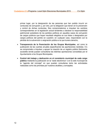 Ciudadanos (C’s)Programa Local Gijón Elecciones Municipales 2015 C’s Gijón
12
primer lugar, por la designación de las personas que han podido incurrir en
conductas de corrupción y, por otra, por la obligación que tienen en la prevención
y control de dichas conductas. Nos comprometemos a impulsar los cambios
correspondientes en la legislación actual tendentes a declarar la responsabilidad
patrimonial subsidiaria de los partidos políticos en aquellos casos de corrupción
de cargos públicos que hayan resultado elegidos en sus listas o designados por
cargos políticos del partido en cuestión; en cualquier caso, responderán con la
pérdida de la subvención o asignación pública a la que tuviera derecho.
 Transparencia de la financiación de los Grupos Municipales, así como la
publicación de las cuentas anuales especificando las aportaciones recibidas. C’s
se compromete a impulsar y apoyar la creación de un registro público fácilmente
accesible donde puedan consultarse las distintas aportaciones concedidas por el
Ayuntamiento a los Grupos Municipales.
 Control del trabajo y dedicación en el consistorio municipal de cada cargo
público mediante la publicación en la “sede electrónica” o en la web municipal de
la “agenda del concejal” en que puedan consultarse tanto las actividades
realizadas como las previstas por nuestros alcaldes y concejales.
 