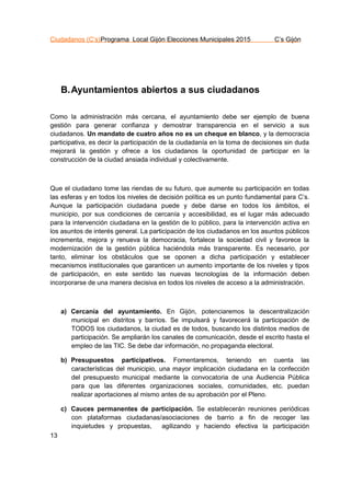Ciudadanos (C’s)Programa Local Gijón Elecciones Municipales 2015 C’s Gijón
13
B.Ayuntamientos abiertos a sus ciudadanos
Como la administración más cercana, el ayuntamiento debe ser ejemplo de buena
gestión para generar confianza y demostrar transparencia en el servicio a sus
ciudadanos. Un mandato de cuatro años no es un cheque en blanco, y la democracia
participativa, es decir la participación de la ciudadanía en la toma de decisiones sin duda
mejorará la gestión y ofrece a los ciudadanos la oportunidad de participar en la
construcción de la ciudad ansiada individual y colectivamente.
Que el ciudadano tome las riendas de su futuro, que aumente su participación en todas
las esferas y en todos los niveles de decisión política es un punto fundamental para C’s.
Aunque la participación ciudadana puede y debe darse en todos los ámbitos, el
municipio, por sus condiciones de cercanía y accesibilidad, es el lugar más adecuado
para la intervención ciudadana en la gestión de lo público, para la intervención activa en
los asuntos de interés general. La participación de los ciudadanos en los asuntos públicos
incrementa, mejora y renueva la democracia, fortalece la sociedad civil y favorece la
modernización de la gestión pública haciéndola más transparente. Es necesario, por
tanto, eliminar los obstáculos que se oponen a dicha participación y establecer
mecanismos institucionales que garanticen un aumento importante de los niveles y tipos
de participación, en este sentido las nuevas tecnologías de la información deben
incorporarse de una manera decisiva en todos los niveles de acceso a la administración.
a) Cercanía del ayuntamiento. En Gijón, potenciaremos la descentralización
municipal en distritos y barrios. Se impulsará y favorecerá la participación de
TODOS los ciudadanos, la ciudad es de todos, buscando los distintos medios de
participación. Se ampliarán los canales de comunicación, desde el escrito hasta el
empleo de las TIC. Se debe dar información, no propaganda electoral.
b) Presupuestos participativos. Fomentaremos, teniendo en cuenta las
características del municipio, una mayor implicación ciudadana en la confección
del presupuesto municipal mediante la convocatoria de una Audiencia Pública
para que las diferentes organizaciones sociales, comunidades, etc. puedan
realizar aportaciones al mismo antes de su aprobación por el Pleno.
c) Cauces permanentes de participación. Se establecerán reuniones periódicas
con plataformas ciudadanas/asociaciones de barrio a fin de recoger las
inquietudes y propuestas, agilizando y haciendo efectiva la participación
 